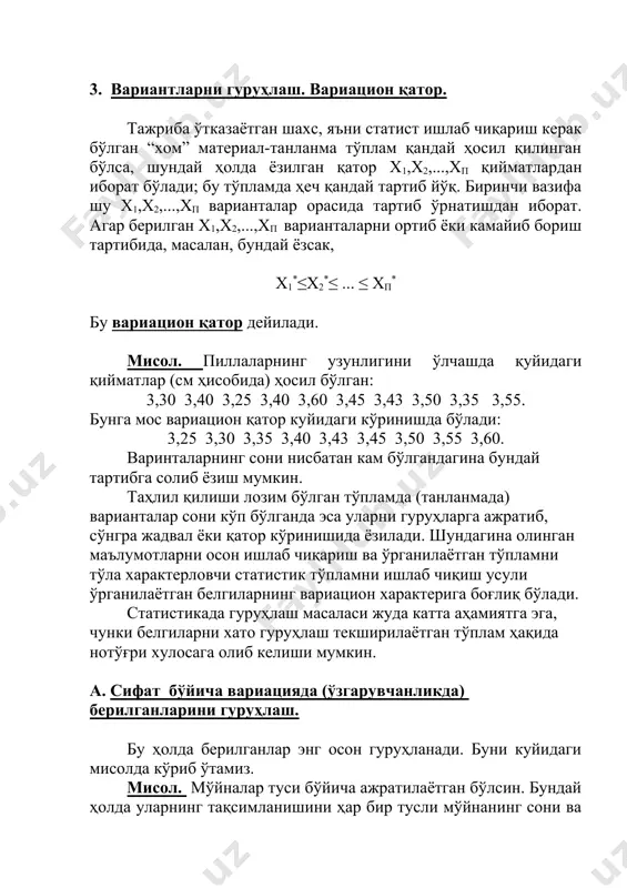 ларни бир белги бўйича икки формага ажратиш ва бошқалар. буларнинг ҳаммаси алтернатив варицияга мисол бўла олади. б. сон бўйича вариацияда берилганларни гуруҳлаш. белги дискрет ўзгарувчи бўлса, у ҳолда тўпламдаги (танланмадаги) варианталарнинг турли қийматларини ўсиш таркибида ёзиб, улардан ҳар бирининг такрорланиши сонини кўрсатиши етарлидир. бу амалда қандай бажарилишини қуйидаги мисолда кўрамиз. мисол. 3-жадвалда ўзбекистон республикаси миллий унверситети дарвинизим ва генетика кафедрасининг тажриба станциясида маълум навли 60 туп ғўзанинг асосий поясидаги бўғинлар сонини ҳисоблаш натижаси келтирилган 3-жадвал. 12 12 12 10 13 11 14 11 11 11 12 11 11 11 12 11 13 11 10 12 11 12 13 13 11 12 12 12 13 13 11 13 15 13 14 13 13 14 13 12 12 13 11 14 11 12 13 13 12 13 13 12 12 14 14 12 11 12 12 12 кўрамизки энг кичик бўғинлар сони 10, энг каттаси 15, шунинг учун уч устунга эга бўлган …