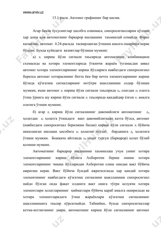 схемасининг мантиқий элементларидан ўтишидаги кечикишлар билан боғлиқ ўтиш жараёнларининг якунланишини ҳисобга олган ҳолда танланиши керак. бунга мисол сифатида икки қаватли хотирани келтириш мумкин. бунда хотиранинг ҳар бир элементи иккиланади ва ахборотси пастки қаватдаги хотира элементларидан юқори қаватдаги элементларга кўчириб ёзиш синхросигнал бўлмаганда амалга оширилади (25-расм). 13.2-расм. иккиланган хотира. қўзғатиш функцияларини шакллантириш учун ишлатилувчи тескари боғланиш сигналлари ва автоматнинг чиқиш йўллари сигналлари юқори қаватдаги хотира элементларининг чиқиш йўлларидан олинади. автомат хотирасини бундай ташкил этишда битта синхросигнал бўйича қайта-қайта қўзғатиш сигналининг шаклланиш ва автоматнинг янги ҳолатга ўтиш ҳавфи йўқолади. аммо, автоматнинг иккиланган хотирасини қўллаш автоматнинг ишлаш тезлигининг пасайишига олиб келади. кўп ҳолларда юқоридаги камчиликдан ҳоли бўлган автоматнинг кириш йўли сигналларини кўп фазали тактлаш тизимси қўлланилади. мисол учун икки фазали сс1 ва сс2 синхросериялари билан синхронлашда битта кириш йўли сигнали xi ўрнига (4.25-расм) иккита ҳар хил xi cc1 ва xi cc2 ишлатилади (26-расм). шундай қилиб автоматнинг барқарор ишлаши автоматик тарзда таъминланади. 13.3-расм. кўп …