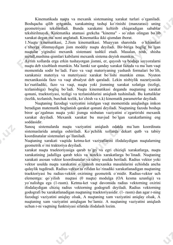 r tekshirilmaydi. kinematika atamasi grekcha "kinema" - so`zdan olingan bo`lib xarakat degan ma`noni anglatadi. kinematika ikki qismdan iborat. 1.nuqta kinematikasi, 2.jism kinematikasi. muayyan sharoitda o`lchamlari e`tiborga olinmaydigan jism moddiy nuqta deyiladi. bir-biriga boglig bo`lgan nuqtalar yigindisi mexanik sistemani tashkil etadi. masalan, tosh, shisha metall,mashina qismlari kabilarni mexanik sistema deyish mumkin. ayrim xollarda erga erkin tushayotgan jismni, er, quyosh va boshqa sayyoralarni nuqta deb xisoblash mumkin. ma`lumki xar qanday xarakat fazoda va ma`lum vaqt momentida sodir bo`ladi. fazo va vaqt materiyaning yashash formalari bo`lib, xarakatsiz materiya va materiyasiz xarakat bo`lishi mumkin emas. nyuton mexanikasida fazo va vaqt absalyut deb qaraladi. lekin nisbiylik nazariyasida ko`rsatiladiki, fazo va vaqt, nuqta yoki jismning xarakat xolatiga (tezligi, tezlanishiga) bogliq bo`ladi. nuqta kinematikasi deganda nuqtaning xarakat qonuni, traektoriyasi, tezligi va tezlanishlarini aniqlash tushiniladi. bu kattaliklar (tezlik, tezlanish, burchak tezlik, ko`chish va x.k) kinematik parametrlar deyiladi. nuqtaning fazodagi vaziyatini isitalgan vaqt momentida aniqlashga imkon beradigan matematik boglanish …