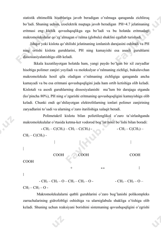 i guruhlarning dissosiyalanishi ma’lum bir darajaga etganda (ko’pincha 80%), ph ning o’zgarishi eritmaning qovushqoqligini kamayishiga olib keladi. chunki endi qo’shilayotgan elektrolitlarning ionlari polimer zanjirining zaryadlarini to’sadi va ularning o’zaro itarilishiga xalaqit beradi. polimetakril kislota bilan polietilenglikol o’zaro ta’sirlashganda makromolekulalar o’rtasida ketma-ket vodorod bog’lar hosil bo’lishi bilan boradi: - ch2 – c(ch3) – ch2 – c(ch3) - - ch2 – c(ch3) – ch2 – c(ch3) - | | | | cooh cooh cooh cooh + ↔ ⁞ ⁞ - ch2 – ch2 – o – ch2 – ch2 – o - - ch2 – ch2 – o – ch2 – ch2 – o - makromolekulalarni qutbli guruhlarini o’zaro bog’lanishi polikompleks zarrachalarining gidrofobligi oshishiga va ularniglabula shakliga o’tishiga olib keladi. shuning uchun reaksiyani borishini sistemaning qovushqoqligini o’zgrishi orqali kuzatish mumkin. polimetakril kislotasini suvdagi eritmasiga polietilenglikolni eritmasi qo’shilsa, sistemani qovushqoqligi keskin kamayadi va ekvimolyar nisbatda eng minimal qiymatga ega bo’ladi. adabiyotlar: 1. семчиков …