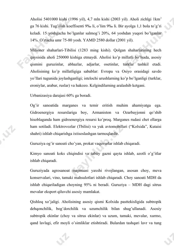 580 dollar (2001 yil). milioner shaharlari-tibilisi (1283 ming kishi). qolgan shaharlarining hech qaysisida aholi 250000 kishiga etmaydi. aholisi ko’p millatli bo’lsada, asosiy qismini guruzinlar, abhazlar, adjarlar, osetinlar, turklar tashkil etadi. aholisining ko’p millatligiga sabablar: evropa va osiyo orasidagi savdo yo’llari tugunida joylashganligi; istelochi urushlarning ko’p bo’lganligi (turklar, eroniylar, arabar, ruslar) va hakozo. kelgindilarning aralashib ketgani. urbanizasiya darajasi 60% ga boradi. og’ir sanoatida marganes va temir eritish muhim ahamiyatga ega. gidroenergiya resurslariga boy, armaniston va ozarbayjonni qo’shib hisoblaganda ham gidroenergiya resursi ko’proq. marganes rudasi chet ellarga ham sotiladi. elektrovozlar (tbilisi) va yuk avtomobillari (“kolxida”, kutaisi shahri) ishlab chiqarishga ixtisoslashgan tarmoqlardir. guruziya og’ir sanoati cho’yan, prokat vaquvurlar ishlab chiqaradi. kimyo sanoati koks chiqindisi va tabiiy gazni qayta ishlab, azotli o’g’itlar ishlab chiqaradi. guruziyada agrosanoat majmuasi yaxshi rivojlangan, asosan choy, meva konservalari, vino, tamaki mahsulotlari ishlab chiqaradi. choy sanoati mdh da ishlab chiqariladigan choyning 95% ni beradi. guruziya – mdh dagi sitrus mevalar …