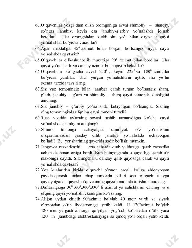 uchayotgan bo’ladi? bu yer sharining qayerida sodir bo’lishi mumkin. 71. jangovor razvedkachi erta saharda qutb yulduziga qarab razvedka uchun dushman ortiga bordi. kun botayotganda u quyoshga qarab o’z makoniga qaytdi. sizningcha u qanday qilib quyoshga qarab va qaysi yo’nalishda qaytgan? 72. yoz kunlaridan birida o’quvchi o’rmon orqali ko’lga chiqayotgan paytda quyosh undan chap tomonda edi. 6 soat o’tgach u uyga qaytayotganda quyosh o’quvchining qaysi tomonida turishini aniqlang. 73. daftaringizga 300 ,600,3000,3300 li azimut yo’nalishlarini chizing va u ufqning qaysi yo’nalishi ekanligini ko’rsating. 74. alijon uydan chiqib 900azimut bo’ylab 40 metr yurdi va siyrak o’rmondan o’tib ibodatxonaga yetib keldi. u 1200azimut bo’ylab 120 metr yurgach anhorga qo’yilgan yog’och ko’prikdan o’tib, yana 120 m janubdagi elektrostansiyaga so’qmoq yo’l orqali yetib keldi. alijon yurgan yo’l marshrutini masshtab asosida shartli belgilar yordamida chizing. 75. qodir 1800azimut bo’ylab 300 metr so’ngra 2700azimut bo’yicha burilib 50 metr yurgach balandligi 300 metrli tepalik yoniga keldi-da, uning ustida …