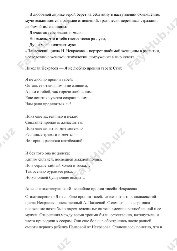 вает свои душевные переживания: я мучился: я плакал и страдал, в догадках ум испуганный блуждал, я жалок был в отчаянье суровом… он не смягчает, не сглаживает собственные противоречия и терзания, анализируя самые сокровенные чувства: мы с тобой бестолковые люди: что минута, то вспышка готова!… после ссоры так полно, так нежно возвращенье любви и участья… в любовной лирике герой берет на себя вину в наступлении охлаждения, мучительно кается в разрыве отношений, трагически переживая страдания любимой им женщины: я счастия тебе желаю и молю, но мысль, что и тебя гнетет тоска разлуки, души моей смягчает муки. «панаевский цикл» н. некрасова – портрет любимой женщины в развитии, исследование женской психологии, погружение в мир чувств. николай некрасов — я не люблю иронии твоей: стих я не люблю иронии твоей. оставь ее отжившим и не жившим, а нам с тобой, так горячо любившим, еще остаток чувства сохранившим,- нам рано предаваться ей! пока еще застенчиво и …