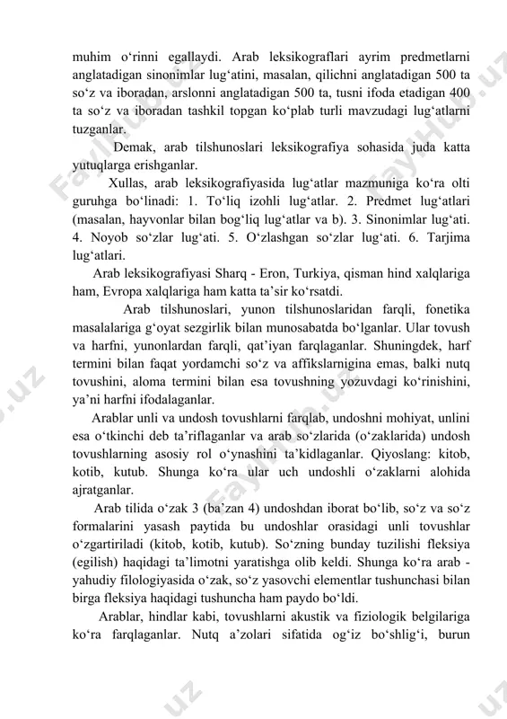 ta so‘z va iboradan, arslonni anglatadigan 500 ta, tusni ifoda etadigan 400 ta so‘z va iboradan tashkil topgan ko‘plab turli mavzudagi lug‘atlarni tuzganlar. demak, arab tilshunoslari leksikografiya sohasida juda katta yutuqlarga erishganlar. xullas, arab leksikografiyasida lug‘atlar mazmuniga ko‘ra olti guruhga bo‘linadi: 1. to‘liq izohli lug‘atlar. 2. predmet lug‘atlari (masalan, hayvonlar bilan bog‘liq lug‘atlar va b). 3. sinonimlar lug‘ati. 4. noyob so‘zlar lug‘ati. 5. o‘zlashgan so‘zlar lug‘ati. 6. tarjima lug‘atlari. arab leksikografiyasi sharq - eron, turkiya, qisman hind xalqlariga ham, evropa xalqlariga ham katta ta’sir ko‘rsatdi. arab tilshunoslari, yunon tilshunoslaridan farqli, fonetika masalalariga g‘oyat sezgirlik bilan munosabatda bo‘lganlar. ular tovush va harfni, yunonlardan farqli, qat’iyan farqlaganlar. shuningdek, harf termini bilan faqat yordamchi so‘z va affikslarnigina emas, balki nutq tovushini, aloma termini bilan esa tovushning yozuvdagi ko‘rinishini, ya’ni harfni ifodalaganlar. arablar unli va undosh tovushlarni farqlab, undoshni mohiyat, unlini esa o‘tkinchi deb ta’riflaganlar va arab so‘zlarida (o‘zaklarida) undosh tovushlarning asosiy rol o‘ynashini …
