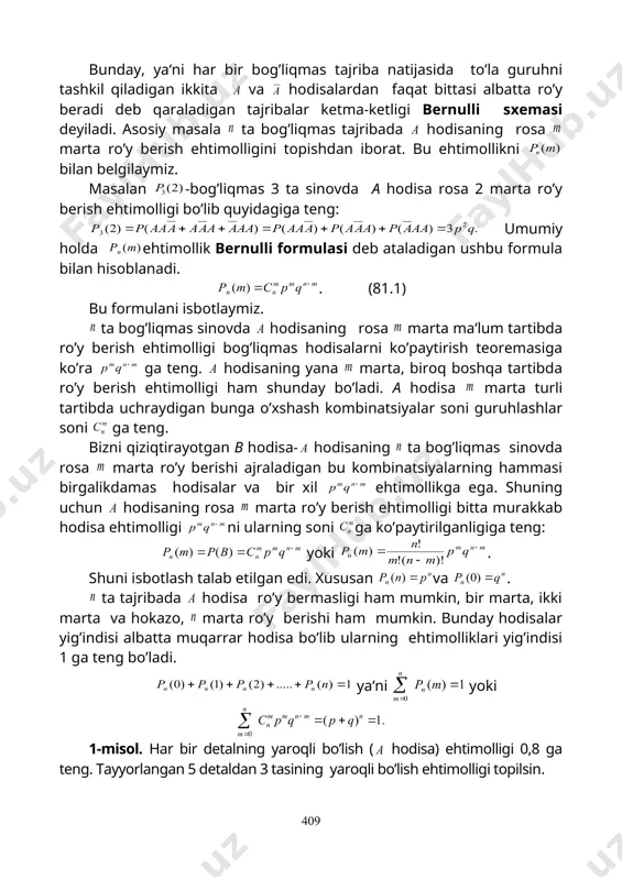 ta bog’liqmas tajribada hodisaning rosa marta ro’y berish ehtimolligini topishdan iborat. bu ehtimollikni bilan belgilaymiz. masalan -bog’liqmas 3 ta sinovda a hodisa rosa 2 marta ro’y berish ehtimolligi bo’lib quyidagiga teng: umumiy holda ehtimollik bernulli formulasi deb ataladigan ushbu formula bilan hisoblanadi. . (81.1) bu formulani isbotlaymiz. ta bog’liqmas sinovda hodisaning rosa marta ma‘lum tartibda ro’y berish ehtimolligi bog’liqmas hodisalarni ko’paytirish teoremasiga ko’ra ga teng. hodisaning yana marta, biroq boshqa tartibda ro’y berish ehtimolligi ham shunday bo’ladi. a hodisa marta turli tartibda uchraydigan bunga o’xshash kombinatsiyalar soni guruhlashlar soni ga teng. bizni qiziqtirayotgan в hodisa- hodisaning ta bog’liqmas sinovda rosa marta ro’y berishi ajraladigan bu kombinatsiyalarning hammasi birgalikdamas hodisalar va bir xil ehtimollikga ega. shuning uchun hodisaning rosa marta ro’y berish ehtimolligi bitta murakkab hodisa ehtimolligi ni ularning soni ga ko’paytirilganligiga teng: yoki . shuni isbotlash talab etilgan edi. xususan va . ta tajribada hodisa ro’y bermasligi ham mumkin, bir …