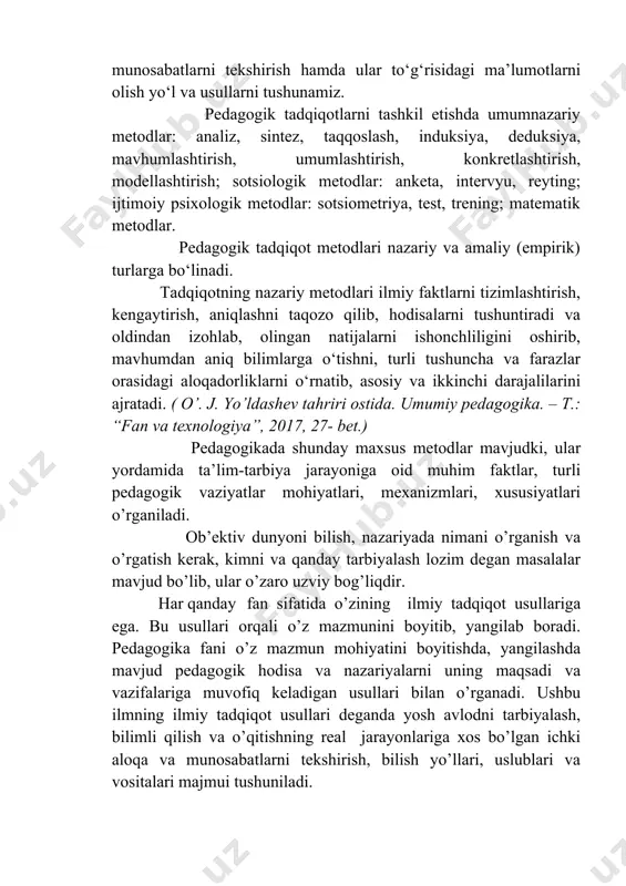 atlari o’rganiladi. ob’ektiv dunyoni bilish, nazariyada nimani o’rganish va o’rgatish kerak, kimni va qanday tarbiyalash lozim degan masalalar mavjud bo’lib, ular o’zaro uzviy bog’liqdir. har qanday fan sifatida o’zining ilmiy tadqiqot usullariga ega. bu usullari orqali o’z mazmunini boyitib, yangilab boradi. pedagogika fani o’z mazmun mohiyatini boyitishda, yangilashda mavjud pedagogik hodisa va nazariyalarni uning maqsadi va vazifalariga muvofiq keladigan usullari bilan o’rganadi. ushbu ilmning ilmiy tadqiqot usullari deganda yosh avlodni tarbiyalash, bilimli qilish va o’qitishning real jarayonlariga xos bo’lgan ichki aloqa va munosabatlarni tekshirish, bilish yo’llari, uslublari va vositalari majmui tushuniladi. pedagogikaning ilmiy tadqiqot usullari qanchalik to’g’ri tanlansa ta’lim-tarbiya mazmunini yangilash va takomillashtirish shu darajada yaxshilanadi, pedagogika fani ham boyib boradi.( umumiy pedagogika nazariyasi va amaliyoti fanidan ma’ruzalar matni. navoiy – 2012, 15- bet. ) pedagogik ilmiy-tadqiqot metodlari shaxsni tarbiyalash, unga muayyan yo‘nalishlarda chuqur, puxta ilmiy bilimlarni berish tamoyillari, obyekti va subyektiv omillarini aniqlovchi pedagogik jarayonning ichki mohiyati, aloqa va …