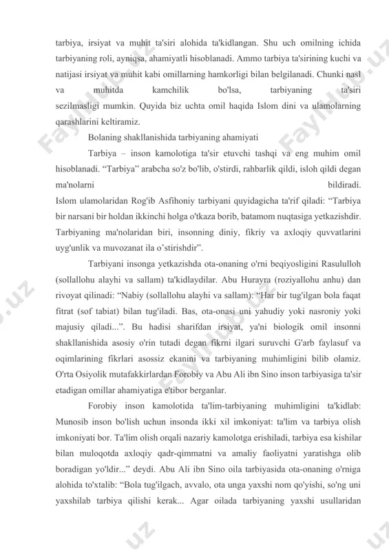 rbiyasiga ta'sir etadigan omillar ahamiyatiga e'tibor berganlar. forobiy inson kamolotida ta'lim-tarbiyaning muhimligini ta'kidlab: munosib inson bo'lish uchun insonda ikki xil imkoniyat: ta'lim va tarbiya olish imkoniyati bor. ta'lim olish orqali nazariy kamolotga erishiladi, tarbiya esa kishilar bilan muloqotda axloqiy qadr-qimmatni va amaliy faoliyatni yaratishga olib boradigan yo'ldir...” deydi. abu ali ibn sino oila tarbiyasida ota-onaning o'rniga alohida to'xtalib: “bola tug'ilgach, avvalo, ota unga yaxshi nom qo'yishi, so'ng uni yaxshilab tarbiya qilishi kerak... agar oilada tarbiyaning yaxshi usullaridan foydalanilsa, oila baxtli bo'ladi” degan fikrni ilgari suradi. bolaning shakllanishida irsiyat (nasl)ning ahamiyati bola shaxsining rivojlanishida naslning ta'siri deganda ota-onadan bolaga meros bo'lib o'tadigan jismoniy xususiyatlari (tananing tuzilishi, sochining, ko'zining, terining rangi, bo'y-basti) shuningdek, tananing vertikal holdagi harakati, tafakkur va nutq rivojlanishi, mehnat qilish qobiliyati, tug'ma holatda o'tadigan qobiliyatlar va xususiyatlar tushuniladi. islom dinida naslga alohida e'tibor qaratiladi. chunki nasl pokiza va ota-ona ma'rifatli, axloqli bo'lsa, bu xususiyatlar tug'ma holatda bolaga o'tadi va …