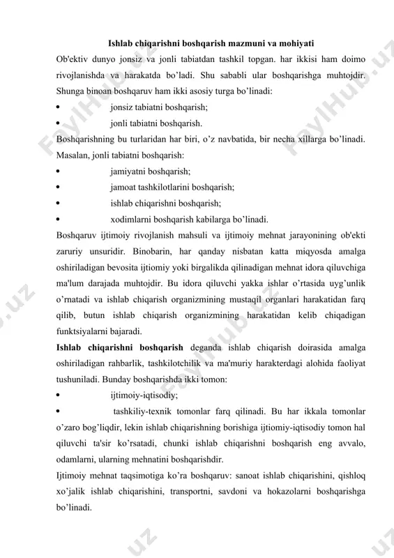 arishga bo’linadi. hududiy boshqarish darajasiga ko’ra boshqaruv: tuman viloyat, mamlakat miqyosidagi ishlab chiqarishni boshqarish turlariga bo’linadi. boshqarishga korxona nuqtai nazaridan quyidagicha ta'rif berish mumkin. korxonani boshqarish - bu xo’jalik rahbar organlari, korxona ma'muriyati hamda jamoat tashkilotlarining iqtisodiy va ijtimoiy natijalarga erishishini ko’zda tutgan holda kishilar jamoasiga, ular orqali ishlab chiqarishning moddiy-buyum unsurlariga, ularning o’zaro amal qilishini uyushtirish uchun aniq maqsad yo’nalishida tartibli ta'sir ko’rsatishdir. har qaysi ishlab chiqarish xoh u korxona darajasida, xoh u mamlakat miqyosida bo’lsin o’zining boshqariluvchisi (ob'ekti) va boshqaruvchisi (sub'ekti)ga ega bo’ladi. boshqariluvchi yoki boshqaruv ob'ekti ko’p qirrali ishlab chiqarish jarayoni bo’lib, u: · moddiy va texnikaviy tayyorgarlik (asosiy va aylanma fondlari); · tashkiliy mehnat tayyorgarligi (kadrlarni tanlash, ishga qabul qilish, joy-joyiga qo’yish, o’qitish va hk.); · xizmat ko’rsatishni tashkil qilish (energiya berish, ta'mirlash, tashish va hk.); · mahsulot ishlab chiqarishning bevosita jarayoni va uni sotishni tashkil qilishni o’z ichiga oladi. boshqaruvchi yoki boshqaruv sub'ekti - bu …