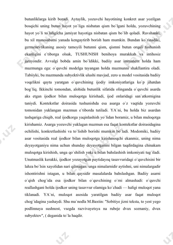 ayotganini bilgan taqdirdagina chinakam muloqotga kirishish, unga qo`shilish yoki u bilan bahslashish imkoniyati tug`iladi. unutmaslik kerakki, ijodkor yozayotgan paytidayoq tasavvuridagi o`quvchisini bir lahza bo`lsin xayolidan nari qilmagan: unga nimalarnidir aytishni, uni nimalargadir ishontirishni istagan, u bilan qaysidir masalalarda bahslashgan. badiiy asarni o`qish chog`ida esa ijodkor bilan o`quvchining o`rni almashadi: o`quvchi reallashgani holda ijodkor uning tasavvur olamiga ko`chadi — haligi muloqot yana tiklanadi. ya`ni, muloqot asosida yaratilgan badiiy asar faqat muloqot chog`idagina yashaydi. shu ma`nodla m.baxtin: "sobitiye jizni teksta, to yest yego podlinnaya sushnost, vsegda razvivayetsya na rubeje dvux soznaniy, dvux subyektov", ( deganida to`la haqdir. modomiki badiiy asar muloqot asosida dunyoga kelar ekan, muloqot amalga oshayotgan situatsiya unga muayyan ta`sirini o`tkazadi, albatta. ma`lumki, jonli so`zlashuv jarayonida aytilgan gap har vaqt ham so`zlovchining o`yidagini ifodalayvermaydi. zero, ayrim hollarda so`zlovchi turli sabablarga ko`ra o`yidagini yashirish, munosabatini silliqlash, yumshatish zaruratini, ba`zan majburiyatini his etadi. goho esa so`zlovchi davrada shunday gapirishi mumkinki, ko`pchilik uchun …