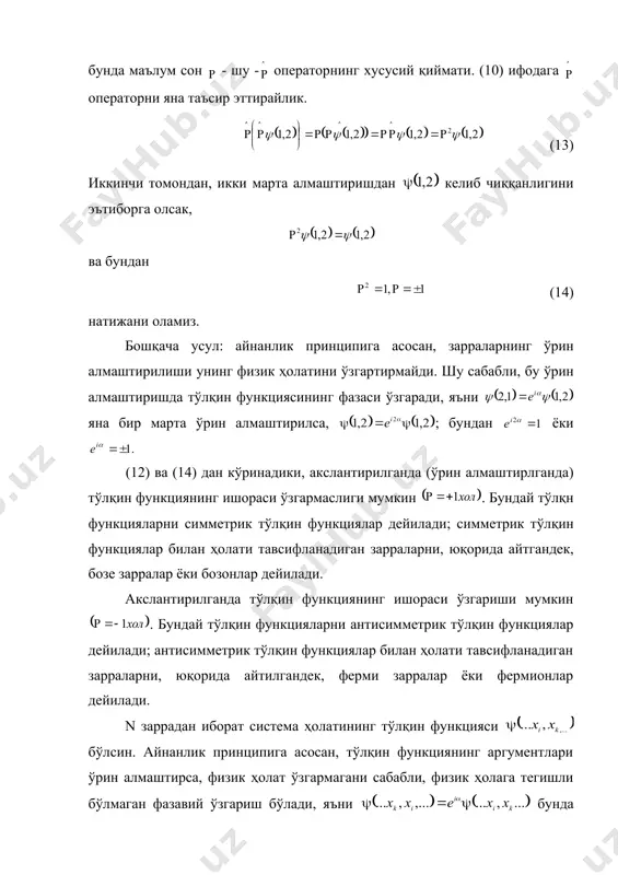 рилса, ; бундан ёки (12) ва (14) дан кўринадики, акслантирилганда (ўрин алмаштирлганда) тўлқин функциянинг ишораси ўзгармаслиги мумкин . бундай тўлқн функцияларни симметрик тўлқин функциялар дейилади; симметрик тўлқин функциялар билан ҳолати тавсифланадиган зарраларни, юқорида айтгандек, бозе зарралар ёки бозонлар дейилади. акслантирилганда тўлқин функциянинг ишораси ўзгариши мумкин . бундай тўлқин функцияларни антисимметрик тўлқин функциялар дейилади; антисимметрик тўлқин функциялар билан ҳолати тавсифланадиган зарраларни, юқорида айтилгандек, ферми зарралар ёки фермионлар дейилади. n заррадан иборат система ҳолатининг тўлқин функцияси бўлсин. айнанлик принципига асосан, тўлқин функциянинг аргументлари ўрин алмаштирса, физик ҳолат ўзгармагани сабабли, физик ҳолага тегишли бўлмаган фазавий ўзгариш бўлади, яъни бунда ихтиёрий ҳақиқий катталик; яна иккинчи марта ўрин алмаштирилса, аввалги тўлқин функцияга келинади: . бундан embed equation.3 келиб чиқади. демак, юқорида хусусий хол учун айтганимиздек, системада икки зарра ўрин алмашганда унинг тўлқин функциясининг ишораси ўзгаради ёки ўзгармайди ; ишораси ўзгармаса симметрик, ўзгарса антисимметрик тўлқин функциялар бўлиб, бу ўзгариш ёки ўзгармаслик зарраларнинг спинларига боғлиқ эканлигини в. …