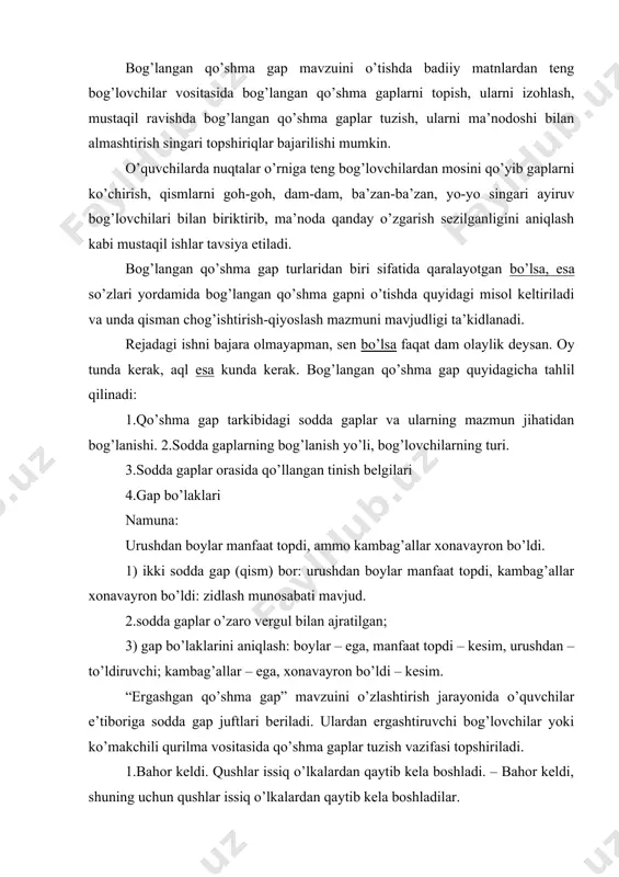 qo’shma gap” tushunchasini sharhlay olishlari, ergash gapli qo’shma gaplarda qaysi gap boshqa bir gapni to’ldirib, aniqlab kelishi haqida xulosa chiqarishlari, ergash gapli qo’shma gapni kengaygan birikmali sodda gapga aylantira olishlari lozim. ergash gapni bosh gapga bog’lashda turli grammatik vositalardan foydalanish masalasiga alohida e’tibor qaratiladi. darslikda ergashgan qo’shma gaplarni ularda ishtirok etgan bog’lovchi vositalariga ko’ra quyidagi turlarga bo’lingan. 1.ergashtiruvchi bog’lovchili ergashgan qo’shma gap (chunki, negaki, go’yo, agar, toki) 2.ko’makchili qurilmalar yordamida ergashgan qo’shma gap (shuning uchun, shu sababli, shu tufayli) 3.deb so’zi yordami bilan ergashgan qo’shma gap 4.shart mayli qo’shimchasi yordami bilan ergshgan qo’shma gap (sa) 5.ko’rsatish olmoshi yordamida ergashgan qo’shma gap 6.nisbiy so’zlar vositasida ergashgan qo’shma gap (kim – u, kimning – uning, qayerda – shu yerda) maktabda ergash gapning ega, kesim va to’ldiruvchi kabi turlarini o’rgatishdan maqsad o’quvchilarning bog’lanishli nutqini o’stirishdir. bunday nutq ko’nikmasi, odatda, grammatikadan o’tilgan nazariy ma’lumotlarni muntazam ravishda amalda qo’llash, mashq qilib ko’rish orqali hosil qilinadi. …