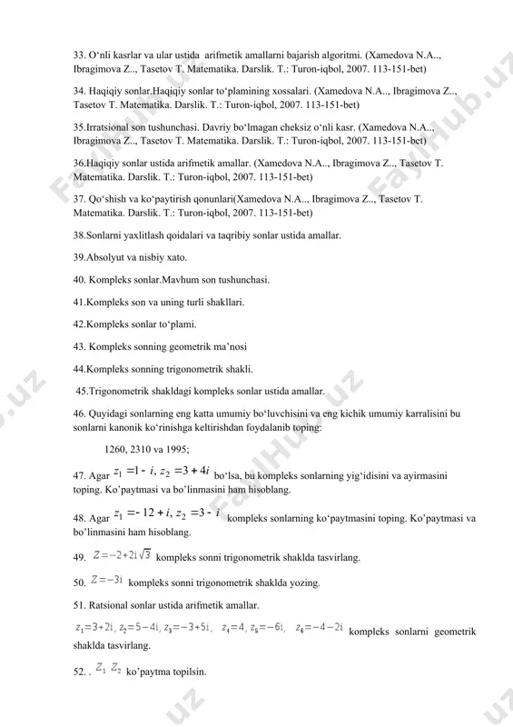 ish va ko‘paytirish qonunlari(xamedova n.a.., ibragimova z.., tasetov t. matеmatika. darslik. t.: turon-iqbol, 2007. 113-151-bet) 38.sonlarni yaxlitlash qoidalari va taqribiy sonlar ustida amallar. 39.absolyut va nisbiy xato. 40. kompleks sonlar.mavhum son tushunchasi. 41.kompleks son va uning turli shakllari. 42.kompleks sonlar to‘plami. 43. kompleks sonning geometrik ma’nosi 44.kompleks sonning trigonometrik shakli. 45.trigonometrik shakldagi kompleks sonlar ustida amallar. 46. quyidagi sonlarning eng katta umumiy bo‘luvchisini va eng kichik umumiy karralisini bu sonlarni kanonik ko‘rinishga keltirishdan foydalanib toping: 1260, 2310 va 1995; 47. agar bo‘lsa, bu kompleks sonlarning yig‘idisini va ayirmasini toping. ko’paytmasi va bo’linmasini ham hisoblang. 48. agar kompleks sonlarning ko‘paytmasini toping. ko’paytmasi va bo’linmasini ham hisoblang. 49. kompleks sonni trigonometrik shaklda tasvirlang. 50. kompleks sonni trigonometrik shaklda yozing. 51. ratsional sonlar ustida arifmetik amallar. kompleks sonlarni geometrik shaklda tasvirlang. 52. . ko’paytma topilsin. 1) , ; 2) , ; 3) , . 53. topilsin. 1) , ; 2) , 54. agar …