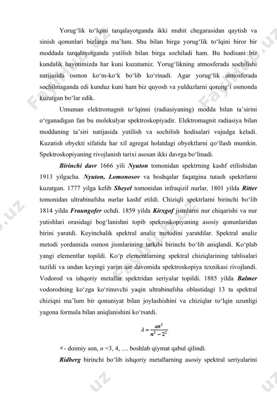 a yulduzlarni qorong‘i osmonda kuzatgan bо‘lar edik. umuman elektromagnit tо‘lqinni (radiasiyaning) modda bilan ta’sirini о‘rganadigan fan bu molekulyar spektroskopiyadir. elektromagnit radiasiya bilan moddaning ta’siri natijasida yutilish va sochilish hodisalari vujudga keladi. kuzatish obyekti sifatida har xil agregat holatdagi obyektlarni qо‘llash mumkin. spektroskopiyaning rivojlanish tarixi asosan ikki davrga bо‘linadi. birinchi davr 1666 yili nyuton tomonidan spektrning kashf etilishidan 1913 yilgacha. nyuton, lomonosov va boshqalar faqatgina tutash spektrlarni kuzatgan. 1777 yilga kelib sheyel tomonidan infraqizil nurlar, 1801 yilda ritter tomonidan ultrabinafsha nurlar kashf etildi. chiziqli spektrlarni birinchi bо‘lib 1814 yilda fraungofer ochdi. 1859 yilda kirxgof jismlarni nur chiqarishi va nur yutishlari orasidagi bog‘lanishni topib spekroskopiyaning asosiy qonunlaridan birini yaratdi. keyinchalik spektral analiz metodini yaratdilar. spektral analiz metodi yordamida osmon jismlarining tarkibi birinchi bо‘lib aniqlandi. kо‘plab yangi elementlar topildi. kо‘p elementlarning spektral chiziqlarining tablisalari tuzildi va undan keyingi yarim asr davomida spektroskopiya texnikasi rivojlandi. vodorod va ishqoriy metallar spektridan seriyalar topildi. 1885 yilda …