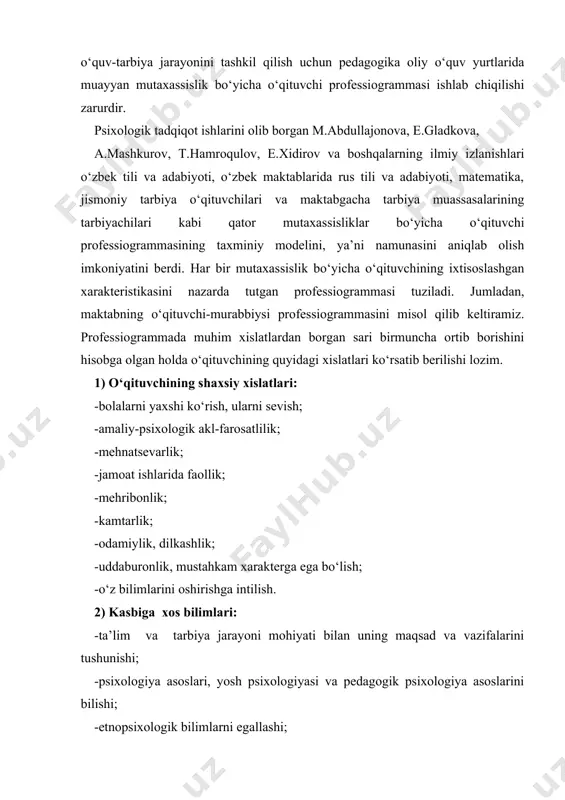 s tili va adabiyoti, matematika, jismoniy tarbiya o‘qituvchilari va maktabgacha tarbiya muassasalarining tarbiyachilari kabi qator mutaxassisliklar bo‘yicha o‘qituvchi professiogrammasining taxminiy modelini, ya’ni namunasini aniqlab olish imkoniyatini berdi. har bir mutaxassislik bo‘yicha o‘qituvchining ixtisoslashgan xarakteristikasini nazarda tutgan professiogrammasi tuziladi. jumladan, maktabning o‘qituvchi-murabbiysi professiogrammasini misol qilib keltiramiz. professiogrammada muhim xislatlardan borgan sari birmuncha ortib borishini hisobga olgan holda o‘qituvchining quyidagi xislatlari ko‘rsatib berilishi lozim. 1) o‘qituvchining shaxsiy xislatlari: -bolalarni yaxshi ko‘rish, ularni sevish; -amaliy-psixologik akl-farosatlilik; -mehnatsevarlik; -jamoat ishlarida faollik; -mehribonlik; -kamtarlik; -odamiylik, dilkashlik; -uddaburonlik, mustahkam xarakterga ega bo‘lish; -o‘z bilimlarini oshirishga intilish. 2) kasbiga xos bilimlari: -ta’lim va tarbiya jarayoni mohiyati bilan uning maqsad va vazifalarini tushunishi; -psixologiya asoslari, yosh psixologiyasi va pedagogik psixologiya asoslarini bilishi; -etnopsixologik bilimlarni egallashi; -hozirgi zamon pedagogikasi asoslarini bilishi; -hozirgi zamon pedagogikasining metodologik asoslarini egallanganligi; -maktab yoshidagi bolalarning psixologik-pedagogik xususiyatlarini tushunishi; -o‘z fanini o‘qitish metodikasini bilishi; -o‘quvchilarga tarbiyaviy ta’sir etishning samaradorligini bilishi; -ota-onalar va jamoatchilik bilan olib …