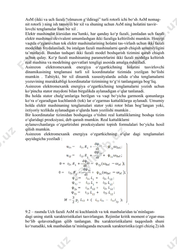 arash mumkin. real kattaliklarni aylanuvchanlarga o‘zgartirishni proeksiyalarni topish formulalari bo‘yicha hosil qilish mumkin. asinxron elektromexanik energiya o‘zgartkichning o‘qlar dagi tenglamalari quyidagicha yoziladi : 9.2 – rasmda uch fazali asm ni kuchlanish va tok manbalaridan ta’minlagan- dagi uning statik xarakteristikalari tasvirlangan. rejimlar kritik moment o‘zgar-mas bo‘lib qolaveradigan qilib tanlangan. bu xarakteristikalarni taqqoslash shuni ko‘rsatadiki, tok manbaidan ta’minlaganda mexanik xarakteristika (egri chiziq 2) ish qismida eng yuqori qattiqlikka ega, bunda ishga tushirish momenti kichik. bu asm ni tok manbaidan ta’minlaganda tezlik o‘zgarganda mashinaning asosiy magnit oqimi o‘zgarishi, asm ni kuchlanish manbaidan ta’minlaganda (egri chiziq 1) asosiy magnit oqimi amalda o‘zgarmasligi bilan izohlanadi. ish siklida statik barqarorlashgan rejimlar amalda mavjud emas, shuningg uchun asm ning sr larning elektr yuritmalarida ishlashini tahlil qilganda (9.1) teng-lamalar tizimidan foydalanish kerak. asm ning yo‘l qo‘yilgan yuklanishi rejimiga va boshqarish tizimiga bog‘liq . tezlikni chastotaviy rostlashda chastota o‘sishi bilan po‘latdagi isroflar ortib boradi, va shunga mos holda motor …