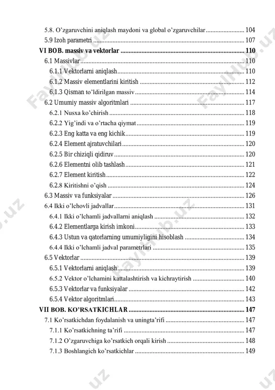 ........................ 98 5.7. muammoni yechish:bosqichma bosqich detallashtirish ............................ 100 5.8. o’zgaruvchini aniqlash maydoni va global o’zgaruvchilar ........................ 104 5.9 izoh parametri .............................................................................................. 107 vi bob. massiv va vektorlar ............................................................................. 110 6.1 massivlar ...................................................................................................... 110 6.1.1 vektorlarni aniqlash ............................................................................... 110 6.1.2 massiv elementlarini kiritish ................................................................. 112 6.1.3 qisman to’ldirilgan massiv .................................................................... 114 6.2 umumiy massiv algoritmlari ....................................................................... 117 6.2.1 nusxa ko’chirish .................................................................................... 118 6.2.2 yig’indi va o’rtacha qiymat ................................................................... 119 6.2.3 eng katta va eng kichik .......................................................................... 119 6.2.4 element ajratuvchilari ............................................................................ 120 6.2.5 bir chiziqli qidiruv ................................................................................. 120 6.2.6 elementni olib tashlash .......................................................................... 121 6.2.7 element kiritish ...................................................................................... 122 6.2.8 kiritishni o’qish ..................................................................................... 124 6.3 massiv va funksiyalar .................................................................................. 126 6.4 ikki o’lch