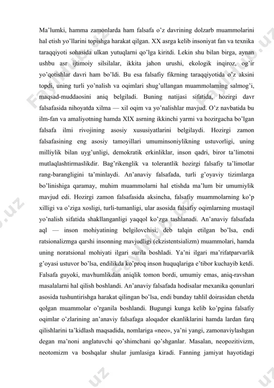 e’tibor kuchayib ketdi. falsafa guyoki, mavhumlikdan aniqlik tomon bordi, umumiy emas, aniq-ravshan masalalarni hal qilish boshlandi. an’anaviy falsafada hodisalar mexanika qonunlari asosida tushuntirishga harakat qilingan bo’lsa, endi bunday tahlil doirasidan chetda qolgan muammolar o’rganila boshlandi. bugungi kunga kelib ko’pgina falsafiy oqimlar o’zlarining an’anaviy falsafaga aloqador ekanliklarini hamda lardan farq qilishlarini ta’kidlash maqsadida, nomlariga «neo», ya’ni yangi, zamonaviylashgan degan ma’noni anglatuvchi qo’shimchani qo’shganlar. masalan, neopozitivizm, neotomizm va boshqalar shular jumlasiga kiradi. fanning jamiyat hayotidagi o’rnini belgilash va unga nisbatan munosabatga qarab, zamonaviy falsafiy ta’limotlarni asosan ikki yo’nalishga ajratish mumkin. ulardan biri — stsientizm (lot scientia — fan) ya’ni fan mavjud barcha ijtimoiy muammolarni hal etishi mumkinligini ilm-fan taraqqiyotining doimiy ijobiyligini asoslovchi falsafiy dunyoqarash. stsientizm g’oyalari, neopozitivizm, texnologik determinizm kabi ta’limotlarning asosini tashkil etadi. ikkinchisi — antistsientizm, ya’ni fan taraqqiyoti jamiyat hayotiga salbiy ta’sir ko’rsatishini asoslovchi falsafiy dunyoqarash. bunday dunyoqarash ekzistentsializm, frankfurt ijtimoiy-falsafiy maktabi, rim klubining bir qator tarmoqlarini, ba’zi diniy-falsafiy oqimlarning …