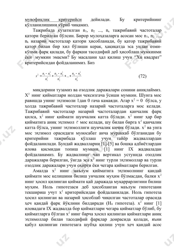 лади. х2 ва унга мос эҳтимол орасидаги муносабат анча мураккаб бўлганидан бу критерийни тажрибада қўллаш учун тайёр жадваллардан фойдаланилади. бундай жадвалларни [1]-[5] ва бошқа адбиётлардан илова қисмидан топиш мумкин. [1] нинг ix жадваладан фойдаланамиз. бу жадвалнинг чап вертикал устунида озодлик даражалари берилган, ўнгда эса х2 нинг турли эҳтимоллар ва турли озодлик даражалари учун охирги ёки чегара қийматлари берилган. амалда х2 нинг маълум қийматига эҳтимолнинг қандай қиймати мос келишини билиш унчалик муҳим бўлмасдан, балки х2 нинг ҳосил қилинган қиймати қай даражада муқаррарлигини билиш муҳим. ноль гипотезаси деб ҳисобланган маълум гипотезани текшириш учут х2 критерийсидан фойдаланилади. ноль гипотеза ҳосил қилинган ва назарий ҳисоблаб чиқилган частоталар орасида ҳеч қандай фарқ йўқлини билдиради (н0 гипотеза). х2 нинг [1] иловадаги ix жадвалда бор қийматлари чегара қийматлар бўлиб, бу қийматларга бўлган х2 нинг барча ҳосил қилинган қийматлари аниқ эҳтимоллар билан тасодифий фарқлар доирасида қолади, яъни қабул қилинган гипотезага шубҳа қилиш учун ҳеч қандай асос бўлмайди. х2 …