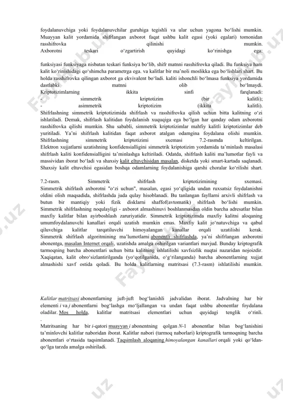 h kaliti deb ataluvchi funksiyaning parametri. shifrlash kaliti yordamida shifrlash natijalarini o‘zgartirish mumkin. shifrlash kaliti muayyan foydalanuvchiga yoki foydalanuvchilar guruhiga tegishli va ular uchun yagona bo‘lishi mumkin. muayyan kalit yordamida shifrlangan axborot faqat ushbu kalit egasi (yoki egalari) tomonidan rasshifrovka qilinishi mumkin. axborotni teskari o‘zgartirish quyidagi ko‘rinishga ega: funksiyasi funksiyaga nisbatan teskari funksiya bo‘lib, shifr matnni rasshifrovka qiladi. bu funksiya ham kalit ko‘rinishidagi qo‘shimcha parametrga ega. va kalitlar bir ma’noli moslikka ega bo‘lishlari shart. bu holda rasshifrovka qilingan axborot ga ekvivalent bo‘ladi. kaliti ishonchli bo‘lmasa funksiya yordamida dastlabki matnni olib bo‘lmaydi. kriptotizimlarning ikkita sinfi farqlanadi: - simmetrik kriptotizim (bir kalitli); - asimmetrik kriptotizim (ikkita kalitli). shifrlashning simmetrik kriptotizimida shifrlash va rasshifrovka qilish uchun bitta kalitning o‘zi ishlatiladi. demak, shifrlash kalitidan foydalanish xuquqiga ega bo‘lgan har qanday odam axborotni rasshifrovka qilishi mumkin. shu sababli, simmetrik kriptotizimlar mahfiy kalitli kriptotizimlar deb yuritiladi. ya’ni shifrlash kalitidan faqat axborot atalgan odamgina foydalana olishi mumkin. …