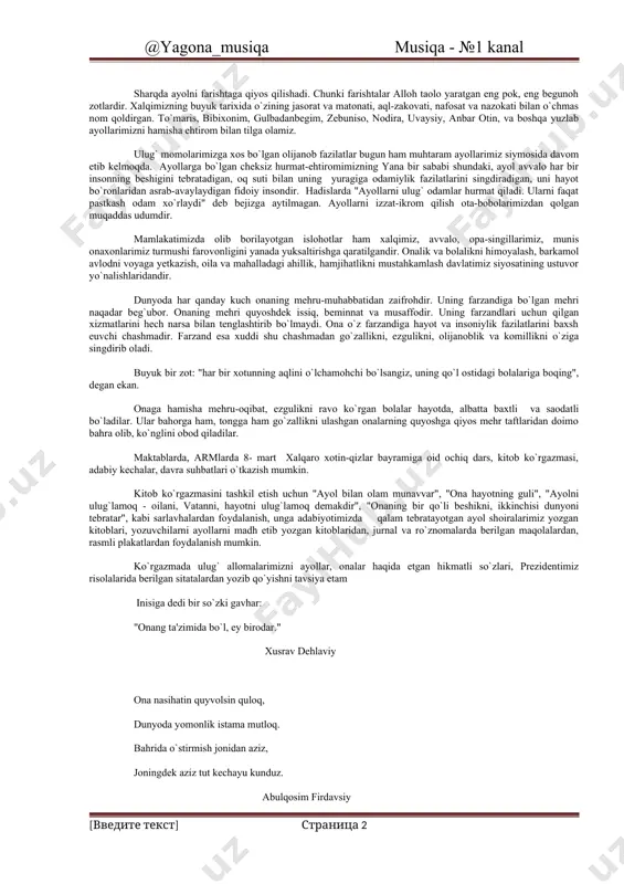on xalq shoiri, o`zbekiston qahramoni a.oripov aytganidek: bu yorug` olamda vatan bittadir, bittadir dunyoda ona degan nom sharqda ayolni farishtaga qiyos qilishadi. chunki farishtalar alloh taolo yaratgan eng pok, eng begunoh zotlardir. xalqimizning buyuk tarixida o`zining jasorat va matonati, aql-zakovati, nafosat va nazokati bilan o`chmas nom qoldirgan. to`maris, bibixonim, gulbadanbegim, zebuniso, nodira, uvaysiy, anbar otin, va boshqa yuzlab ayollarimizni hamisha ehtirom bilan tilga olamiz. ulug` momolarimizga xos bo`lgan olijanob fazilatlar bugun ham muhtaram ayollarimiz siymosida davom etib kelmoqda. ayollarga bo`lgan cheksiz hurmat-ehtiromimizning yana bir sababi shundaki, ayol avvalo har bir insonning beshigini tebratadigan, oq suti bilan uning yuragiga odamiylik fazilatlarini singdiradigan, uni hayot bo`ronlaridan asrab-avaylaydigan fidoiy insondir. hadislarda "ayollarni ulug` odamlar hurmat qiladi. ularni faqat pastkash odam xo`rlaydi" deb bejizga aytilmagan. ayollarni izzat-ikrom qilish ota-bobolarimizdan qolgan muqaddas udumdir. mamlakatimizda olib borilayotgan islohotlar ham xalqimiz, avvalo, opa-singillarimiz, munis onaxonlarimiz turmushi farovonligini yanada yuksaltirishga qaratilgandir. onalik va bolalikni himoyalash, barkamol avlodni voyaga …