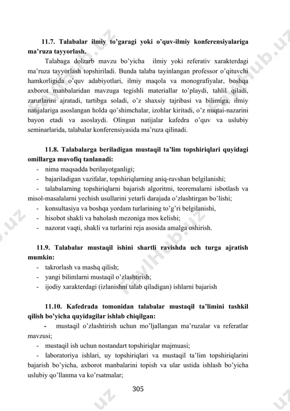’quv-ilmiy konferensiyalariga ma’ruza tayyorlash. talabaga dolzarb mavzu bo’yicha ilmiy yoki referativ xarakterdagi ma’ruza tayyorlash topshiriladi. bunda talaba tayinlangan professor o’qituvchi hamkorligida o’quv adabiyotlari, ilmiy maqola va monografiyalar, boshqa axborot manbalaridan mavzuga tegishli materiallar to’playdi, tahlil qiladi, zarurlarini ajratadi, tartibga soladi, o’z shaxsiy tajribasi va bilimiga, ilmiy natijalariga asoslangan holda qo’shimchalar, izohlar kiritadi, o’z nuqtai-nazarini bayon etadi va asoslaydi. olingan natijalar kafedra o’quv va uslubiy seminarlarida, talabalar konferensiyasida ma’ruza qilinadi. 11.8. talabalarga beriladigan mustaqil ta’lim topshiriqlari quyidagi omillarga muvofiq tanlanadi: · nima maqsadda berilayotganligi; · bajariladigan vazifalar, topshiriqlarning aniq-ravshan belgilanishi; · talabalarning topshiriqlarni bajarish algoritmi, teoremalarni isbotlash va misol-masalalarni yechish usullarini yetarli darajada o’zlashtirgan bo’lishi; · konsultasiya va boshqa yordam turlarining to’g’ri belgilanishi, · hisobot shakli va baholash mezoniga mos kelishi; · nazorat vaqti, shakli va turlarini reja asosida amalga oshirish. 11.9. talabalar mustaqil ishini shartli ravishda uch turga ajratish mumkin: · takrorlash va mashq qilish; · yangi bilimlarni mustaqil o’zlashtirish; …