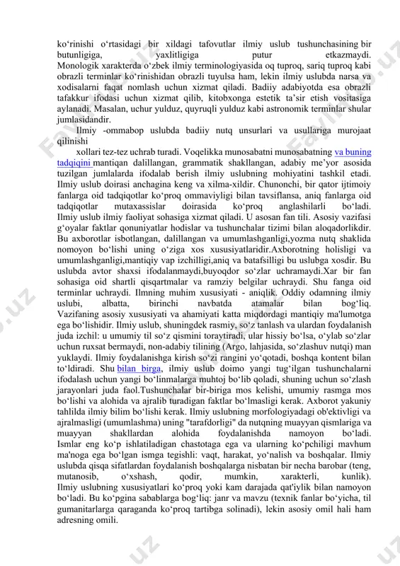larni sharhlaydi. bunday asarlarda iloji boricha murakkab atamalar qo‘llanmaydi. bu uslubda ham shevachilikka yo‘l qo‘yilmaydi. lekin bu ikki xillik ilmiy uslub umumiylik asosida bir-biriga bog‘liq bo‘ladi. xullas ilmiy uslub materialini o‘zaro tutashtiruvchi holatlar quyidagilar: 1.dalillarning aniqligi, mantiiqiy asosligi, tavsifiy izchilligi ilmiy uslubning barchasi uchun muhim hususiyatdir. 2. ilmiy terminlarining ko‘proq qo‘llanilishi bu sohaning harakteriga mosdir. 3. ilmiy uslubda gap bo‘laklarining tushib qolish alomati kam uchraydi. 4. adabiy meyorga rioya qilish, gaplarning grammatik shakllanganligi bu uslubning yetakchi xususiyatidir. 5. shevachilikka yo‘l qo‘yilmaydi. ilmiy uslub ilmiy faoliyat sohasiga xizmat qiladi. u asosan fan tili. asosiy vazifasi g‘oyalar faktlar qonuniyatlar hodislar va tushunchalar tizimi bilan aloqadorlikdir. bu axborotlar isbotlangan , dalillangan va umumlashganligi,yozma nutq shaklida nomoyon bo‘lishi uning o‘ziga xos xususiyatlaridir.axborotning holisligi va umumlashganligi, mantiqiy vap izchilligi,aniq va batafsilligi bu uslubga xosdir.bu uslubda avtor shaxsi ifodalanmaydi,buyoqdor so‘zlar uchramaydi. har bir fan sohasiga oid shartli qisqartmalar va ramziy belgilar uchraydi. shu fanga oid terminlar …