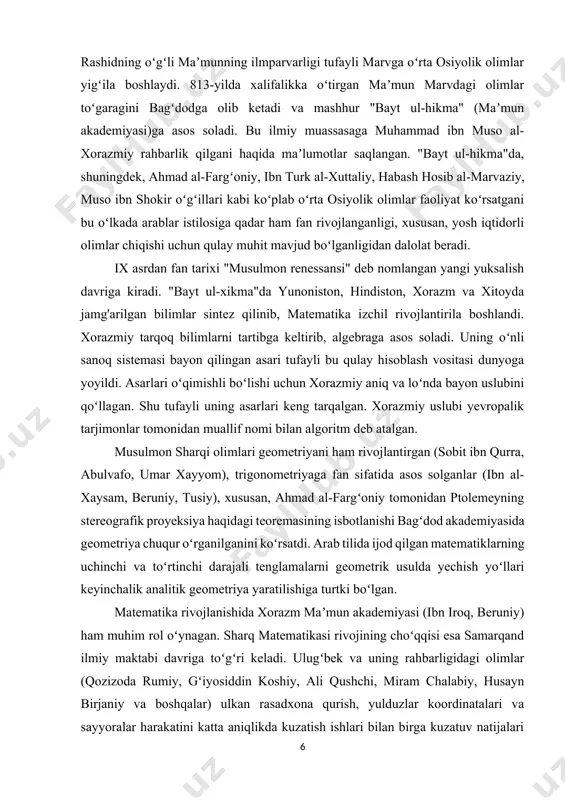 algebraga asos soladi. uning oʻnli sanoq sistemasi bayon qilingan asari tufayli bu qulay hisoblash vositasi dunyoga yoyildi. asarlari oʻqimishli boʻlishi uchun xorazmiy aniq va loʻnda bayon uslubini qoʻllagan. shu tufayli uning asarlari keng tarqalgan. xorazmiy uslubi yevropalik tarjimonlar tomonidan muallif nomi bilan algoritm deb atalgan. musulmon sharqi olimlari geometriyani ham rivojlantirgan (sobit ibn qurra, abulvafo, umar xayyom), trigonometriyaga fan sifatida asos solganlar (ibn al-xaysam, beruniy, tusiy), xususan, ahmad al-fargʻoniy tomonidan ptolemeyning stereografik proyeksiya haqidagi teoremasining isbotlanishi bagʻdod akademiyasida geometriya chuqur oʻrganilganini koʻrsatdi. arab tilida ijod qilgan matematiklarning uchinchi va toʻrtinchi darajali tenglamalarni geometrik usulda yechish yoʻllari keyinchalik analitik geometriya yaratilishiga turtki boʻlgan. matematika rivojlanishida xorazm maʼmun akademiyasi (ibn iroq, beruniy) ham muhim rol oʻynagan. sharq matematikasi rivojining choʻqqisi esa samarqand ilmiy maktabi davriga toʻgʻri keladi. ulugʻbek va uning rahbarligidagi olimlar (qozizoda rumiy, gʻiyosiddin koshiy, ali qushchi, miram chalabiy, husayn birjaniy va boshqalar) ulkan rasadxona qurish, yulduzlar koordinatalari va sayyoralar harakatini …