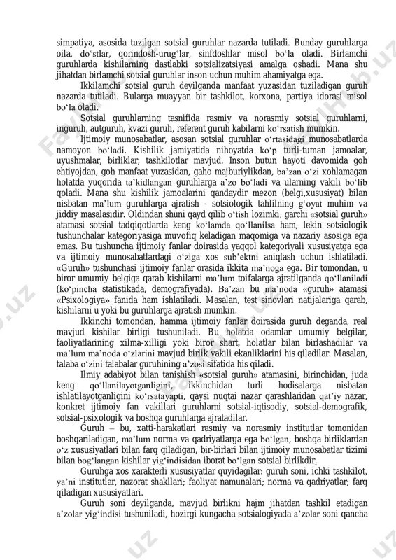 nlar paydo bo‘ladi va rivojlanadi.inson ma’lum bir guruh a’zosi sifatida jamiyat hayotida ishtirok etadi va shu jamiyat a’zosi ekanligini anglaydi. insonning turli guruhlarga a’zoligi uning jamiyatdagi maqomi va avtoritetini belgilab beradi. sotsial guruh masalasi nafaqat sotsial psixologiyaning, balki sotsiologiyaning ham muhim masalalaridan biri hisoblanadi. inson goh tabiiy, goh ixtiyoriy ravishda, goh majburiylikdan, goh o‘zi hoxlamagan holda muayyan bir guruhning a’zosi bo‘lib hisoblanadi. kundalik hayotda insonlarning har qanday to‘plamni sotsial guruh deb hisoblashadi. sotsial guruh-umumiy sotsial xususiyatga ega va ijtimoiy mehnat taqsimoti tizimida zarur bo‘lgan ijtimoiy funksiyalarni bajaradigan insonlar majmuasidir. sotsial guruh-bu ma’lum kishilardan tashkil topgan shu guruh a’zolari o‘rtasida o‘zaro aloqa, xarakat yoki ta’sir bo‘ladigan a’zolar hatti-xarakati muayyan institut tomonidan tartibga solinadigan kishilar to‘plamidir. 2. sotsial guruh bo‘lishi uchun guruhda quyidagi belgilar bo‘lishi lozim: 1. a’zolar soni 2. a’zolar o‘rtasida o‘zaro aloqa, harakat yoki ta’sirning mavjud bo‘lishi 3. a’zolar hatti-harakatini ma’lum sotsial institut toionidan boshqarilishi yoki tartibga solinishi 4. guruh …