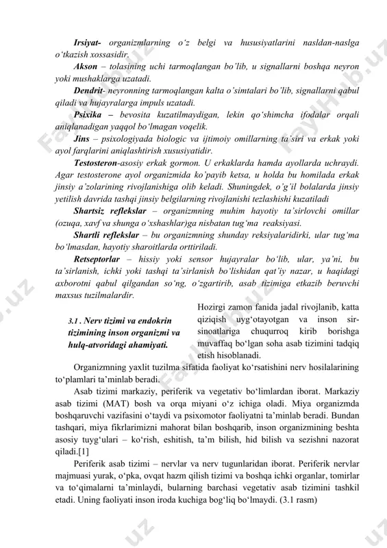 . akson – tolasining uchi tarmoqlangan bo’lib, u signallarni boshqa neyron yoki mushaklarga uzatadi. dendrit- neyronning tarmoqlangan kalta o’simtalari bo’lib, signallarni qabul qiladi va hujayralarga impuls uzatadi. psixika – bevosita kuzatilmaydigan, lekin qo‘shimcha ifodalar orqali aniqlanadigan yaqqol bo‘lmagan voqelik. jins – psixologiyada biologic va ijtimoiy omillarning ta’siri va erkak yoki ayol farqlarini aniqlashtirish xususiyatidir. testosteron-asosiy erkak gormon. u erkaklarda hamda ayollarda uchraydi. agar testosterone ayol organizmida ko’payib ketsa, u holda bu homilada erkak jinsiy a’zolarining rivojlanishiga olib keladi. shuningdek, o’g’il bolalarda jinsiy yetilish davrida tashqi jinsiy belgilarning rivojlanishi tezlashishi kuzatiladi shartsiz reflekslar – organizmning muhim hayotiy ta’sirlovchi omillar (ozuqa, xavf va shunga o‘xshashlar)ga nisbatan tug‘ma reaksiyasi. shartli reflekslar – bu organizmning shunday reksiyalaridirki, ular tug‘ma bo‘lmasdan, hayotiy sharoitlarda orttiriladi. retseptorlar – hissiy yoki sensor hujayralar bo‘lib, ular, ya’ni, bu ta’sirlanish, ichki yoki tashqi ta’sirlanish bo‘lishidan qat’iy nazar, u haqidagi axborotni qabul qilgandan so‘ng, o‘zgartirib, asab tizimiga etkazib beruvchi maxsus tuzilmalardir. …