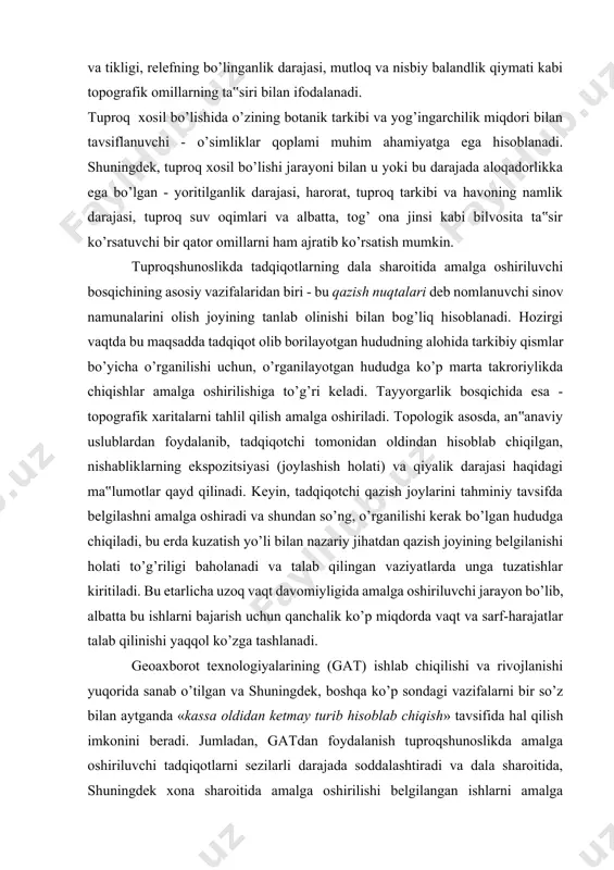 o’p miqdorda vaqt va sarf-harajatlar talab qilinishi yaqqol ko’zga tashlanadi. geoaxborot texnologiyalarining (gat) ishlab chiqilishi va rivojlanishi yuqorida sanab o’tilgan va shuningdek, boshqa ko’p sondagi vazifalarni bir so’z bilan aytganda «kassa oldidan ketmay turib hisoblab chiqish» tavsifida hal qilish imkonini beradi. jumladan, gatdan foydalanish tuproqshunoslikda amalga oshiriluvchi tadqiqotlarni sezilarli darajada soddalashtiradi va dala sharoitida, shuningdek xona sharoitida amalga oshirilishi belgilangan ishlarni amalga oshirishni tezlashtirish imkonini beradi. tahlil qilinayotgan hudud er yuzasini aniq modellashtirish imkoniyatlari mavjudligi belgilangan ishlarning amalga oshirilishi muddatlari va hajmini sezilarli darajada qisqartirish va o’z navbatida, moddiy sarfharajatlarni kamaytirish imkonini beradi. shunday qilib, tuproqshunoslikda tuproq qatlamini o’rganish jarayonida nazariy va shuningdek, amaliy nuqtai nazardan geoaxborot texnologiyalaridan foydalanishning samaradorligi etarlicha darajada yaqqol o’z ifodasini topadi. qayd qilib o’tish kerakki, ya‟ni tuproqshunoslikda ma‟lumotlarni yig’ish, tahlil qilish, modellashtirish va ko’rgazmali tavsifda taqdim etishda gatdan foydalanish imkoniyatlari ma‟lumotlar ustida ishlashning boshqa uslublaridan foydalanishni to’liq holatda yo’qqa chiqarmaydi. 3. gat haqida umumiy ma’lumotlar …