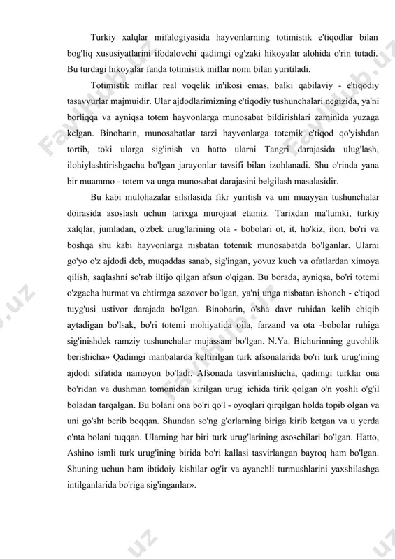 ingi elementi odamni qandaydir bir totem hayvondan...o'ziga o'xshatib yasagan,» -deb buni biz qadimgi turkiy xalqlar madaniyatida saqlanib qolgan ko'hna mif va afsonalar misolida ko'rib o'tamiz. turkiy xalqlar mifalogiyasida hayvonlarning totimistik e'tiqodlar bilan bog'liq xususiyatlarini ifodalovchi qadimgi og'zaki hikoyalar alohida o'rin tutadi. bu turdagi hikoyalar fanda totimistik miflar nomi bilan yuritiladi. totimistik miflar real voqelik in'ikosi emas, balki qabilaviy - e'tiqodiy tasavvurlar majmuidir. ular ajdodlarimizning e'tiqodiy tushunchalari negizida, ya'ni borliqqa va ayniqsa totem hayvonlarga munosabat bildirishlari zaminida yuzaga kelgan. binobarin, munosabatlar tarzi hayvonlarga totemik e'tiqod qo'yishdan tortib, toki ularga sig'inish va hatto ularni tangri darajasida ulug'lash, ilohiylashtirishgacha bo'lgan jarayonlar tavsifi bilan izohlanadi. shu o'rinda yana bir muammo - totem va unga munosabat darajasini belgilash masalasidir. bu kabi mulohazalar silsilasida fikr yuritish va uni muayyan tushunchalar doirasida asoslash uchun tarixga murojaat etamiz. tarixdan ma'lumki, turkiy xalqlar, jumladan, o'zbek urug'larining ota - bobolari ot, it, ho'kiz, ilon, bo'ri va boshqa shu kabi hayvonlarga …