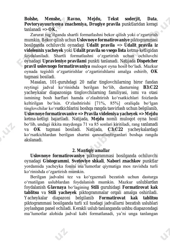 k. zarurat tug‘ilganda shartli formatlashni bekor qilish yoki o‘zgartirish mumkin. bekor qilish uchun uslovnoye formatirovaniye piktogrammasi bosilganda ochiluvchi oynadagi udalit pravila => udalit pravila iz videlennix yacheyek yoki udalit pravila so vsego lista ketma-ketligidan foydalaniladi. shartli formatlashni o‘zgartirish uchun ochiluvchi oynadagi upravleniye pravilami punkti tanlanadi. natijada dispetcher pravil uslovnogo formatirovaniya muloqot oyna hosil bo‘ladi. mazkur oynada tegishli o‘zgartirishlar o‘zgartirishlarni amalga oshirib, ok tugmasi bosiladi. masalan, 101-guruhdagi 20 nafar tinglovchilarning biror fandan reytingi jadval ko‘rinishda berilgan bo‘lib, dasturning b3:c22 yacheykalar diapazoniga tinglovchilarning familiyasi, ismi va otasi ismining bosh harflari hamda o‘zlashtirish ko‘rsatkichlari foizlarda keltirilgan bo‘lsin. o‘zlashtirishi [71%, 85%] oraliqda bo‘lgan tinglovchilar ko‘rsatkichlarini boshqa rangda tasvirlash uchun belgilanib, uslovnoye formatirovanive => pravila videleniya yacheyek => mejdu ketma-ketligi bajariladi. natijada, mejdu nomli muloqot oyna hosil bo‘lib, undagi ikkita maydonga 71 va 85 sonlari kiritiladi, rang tanlanadi va ok tugmasi bosiladi. natijada, c3:c22 yacheykalardagi ko‘rsatkichlardan berilgan shartni qanoatlantirganlari boshqa rangda akslanadi. 2. mantiqiy amallar …