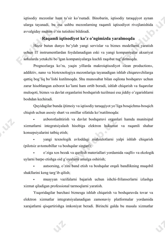 bajarish uchun ishchi-frilanserlarni izlashga xizmat qiladigan professional tarmoqlarni yaratish. yuqoridagilar barchasi biznesga ishlab chiqarish va boshqaruvda tovar va elektron xizmatlar integratsiyalanadigan zamonaviy platformalar yordamida xarajatlarni qisqartirishga imkoniyat beradi. birinchi galda bu masala xizmatlar buyurtmasi integratsiyasi, resurslardan birgalikda foydalanish, kontragentlarni tanlash, elektron savdoni yuritish, to’lovlar va boshqalarga tegishlidir. texnologik raqamli muhit – bu yuridik va jismoniy shaxslar hamkorlikdagi faoliyat uchun butunlay yangi muloqotni yo’lga qo’yadigan «akvarium» hisoblanadi. axborot texnologiyalari korxonalarga butunlay yangi, yanada jadal ish sur’atlarini o’zlashtirish hamda xizmat va mahsulotlar shaklini xilma-xillashtirishga imkoniyat yaratadi. bundan tashqari, tadqiqotchilar qisqa saqlanadigan mahsulotlarning bozorga chiqarilishi haqida ham gapirishmoqda. xizmat ko’rsatish sohasi haqida gapiradigan bo’lsak, axborot texnologiyalari ko’plab kundalik vazifalarni hal qiladi, buning natijasida esa yirik ko’lamdagi amallar tezroq, arzonroq, qulayroq va o’rtadagi vositachilarsiz bajariladi. elektron savdo, internet-banking va boshqa shu kabi zamonaviy yo’nalishlar kundan kunga rivojlanib bormoqda. natijada daromadni oshirish uchun aksar sohalarda avtomatik tarmoqli servislar (masalan, sifatli veb-sayt yoki mobil ilova kabi) …