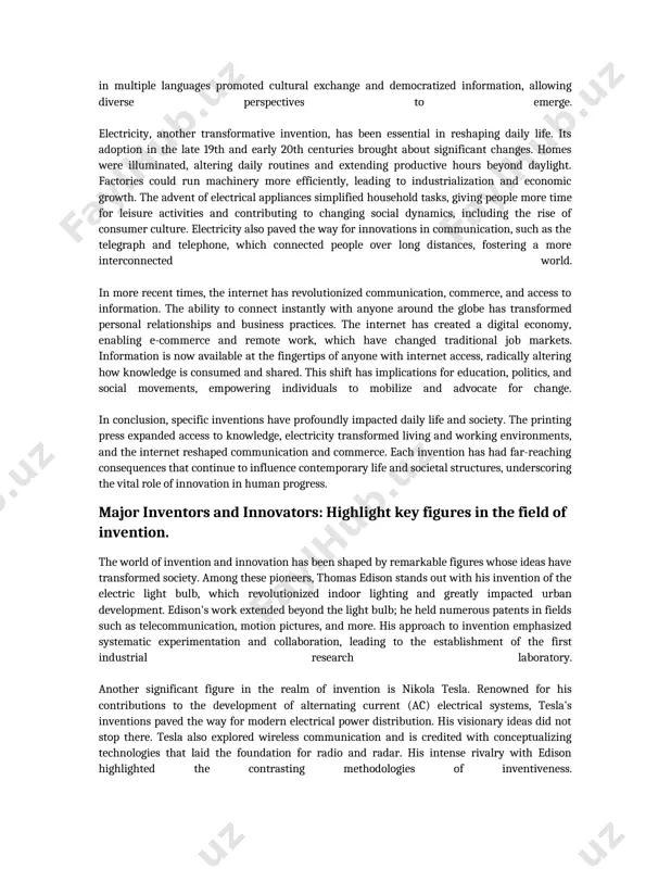 ansformed personal relationships and business practices. the internet has created a digital economy, enabling e-commerce and remote work, which have changed traditional job markets. information is now available at the fingertips of anyone with internet access, radically altering how knowledge is consumed and shared. this shift has implications for education, politics, and social movements, empowering individuals to mobilize and advocate for change. in conclusion, specific inventions have profoundly impacted daily life and society. the printing press expanded access to knowledge, electricity transformed living and working environments, and the internet reshaped communication and commerce. each invention has had far-reaching consequences that continue to influence contemporary life and societal structures, underscoring the vital role of innovation in human progress. major inventors and innovators: highlight key figures in the field of invention. the world of invention and innovation has been shaped by remarkable figures whose ideas have transformed society. among these pioneers, thomas …