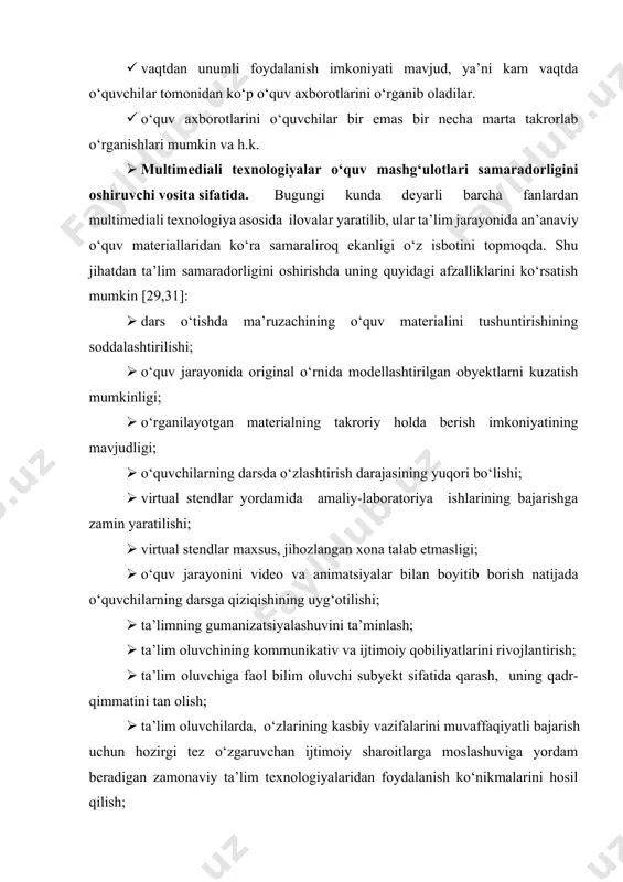 ini topmoqda. shu jihatdan ta’lim samaradorligini oshirishda uning quyidagi afzalliklarini ko‘rsatish mumkin [29,31]: 1. dars o‘tishda ma’ruzachining o‘quv materialini tushuntirishining soddalashtirilishi; 1. o‘quv jarayonida original o‘rnida modellashtirilgan obyektlarni kuzatish mumkinligi; 1. o‘rganilayotgan materialning takroriy holda berish imkoniyatining mavjudligi; 1. o‘quvchilarning darsda o‘zlashtirish darajasining yuqori bo‘lishi; 1. virtual stendlar yordamida amaliy-laboratoriya ishlarining bajarishga zamin yaratilishi; 1. virtual stendlar maxsus, jihozlangan xona talab etmasligi; 1. o‘quv jarayonini video va animatsiyalar bilan boyitib borish natijada o‘quvchilarning darsga qiziqishining uyg‘otilishi; 1. ta’limning gumanizatsiyalashuvini ta’minlash; 1. ta’lim oluvchining kommunikativ va ijtimoiy qobiliyatlarini rivojlantirish; 1. ta’lim oluvchiga faol bilim oluvchi subyekt sifatida qarash, uning qadr-qimmatini tan olish; 1. ta’lim oluvchilarda, o‘zlarining kasbiy vazifalarini muvaffaqiyatli bajarish uchun hozirgi tez o‘zgaruvchan ijtimoiy sharoitlarga moslashuviga yordam beradigan zamonaviy ta’lim texnologiyalaridan foydalanish ko‘nikmalarini hosil qilish; 1. o‘quvchilar bilimini yakka tartibda nazorat qilish kabi imkoniyatlarni yaratadi. multimediali texnologiyalarini tashkil etuvchi vositalarning birlashishi o‘quvchilar tomonidan o‘rganilayotgan ma’lumot qabul qilishning yangi sifat darajasini …