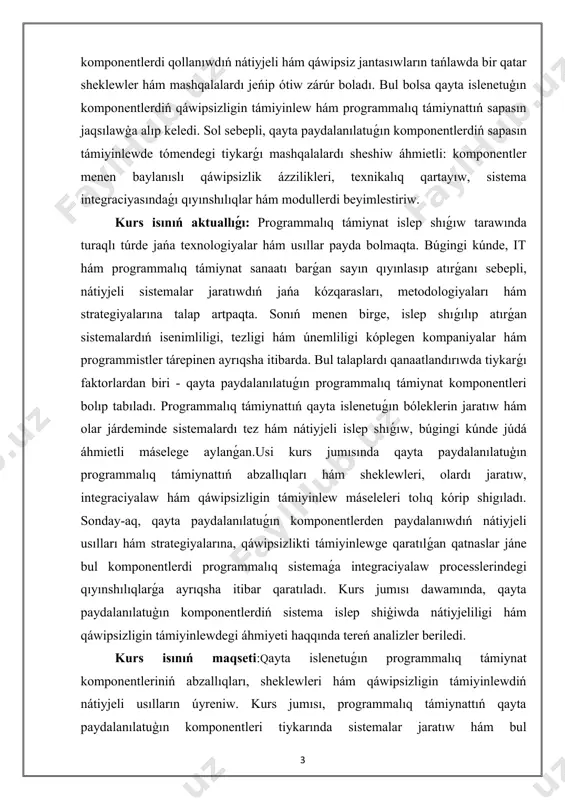 ám usıllar payda bolmaqta. búgingi kúnde, it hám programmalıq támiynat sanaatı barǵan sayın qıyınlasıp atırǵanı sebepli, nátiyjeli sistemalar jaratıwdıń jańa kózqarasları, metodologiyaları hám strategiyalarına talap artpaqta. sonıń menen birge, islep shıǵılıp atırǵan sistemalardıń isenimliligi, tezligi hám únemliligi kóplegen kompaniyalar hám programmistler tárepinen ayrıqsha itibarda. bul talaplardı qanaatlandırıwda tiykarǵı faktorlardan biri - qayta paydalanılatuǵın programmalıq támiynat komponentleri bolıp tabıladı. programmalıq támiynattıń qayta islenetuǵın bóleklerin jaratıw hám olar járdeminde sistemalardı tez hám nátiyjeli islep shıǵıw, búgingi kúnde júdá áhmietli máselege aylanǵan.usi kurs jumısında qayta paydalanılatuģın programmalıq támiynattıń abzallıqları hám sheklewleri, olardı jaratıw, integraciyalaw hám qáwipsizligin támiyinlew máseleleri tolıq kórip shigıladı. sonday-aq, qayta paydalanılatuǵın komponentlerden paydalanıwdıń nátiyjeli usılları hám strategiyalarına, qáwipsizlikti támiyinlewge qaratılǵan qatnaslar jáne bul komponentlerdi programmalıq sistemaǵa integraciyalaw processlerindegi qıyınshılıqlarǵa ayrıqsha itibar qaratıladı. kurs jumısı dawamında, qayta paydalanılatuģın komponentlerdiń sistema islep shiģiwda nátiyjeliligi hám qáwipsizligin támiyinlewdegi áhmiyeti haqqında tereń analizler beriledi. kurs isınıń maqseti:qayta islenetuǵın programmalıq támiynat komponentleriniń abzallıqları, sheklewleri hám …