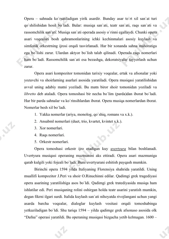 asarda barcha voqealar, dialoglar kuylash vositasi orqali tomoshabinga yetkaziladigan bo`ldi. shu tariqa 1594 – yilda qadimge grek afsonaso asosida olk “dafna” operasi yaratildi. bu operaning musiqasi bizgacha yetib kelmagan. 1600 – yilda shu mualiflar tomonidan “evridika” nomli opera yaratildi. bu asar musiqasi bizgacha yetib kelgan. florensiyada yaratilgan opera janri asta – sekin italiyaning boshqa shaharlarida ham rivojlandi. rim, venetsiya, mantuya, neopol shaharlarida opera san`ati jeda tez sur`atlarda rivojlandi. opera teatrlari qurildi. opera janri yangi vositalar bilan boyitildi va mukammallashtirildi. keyinchalik opera boshqa yevropa mamlakatlariga ham tarqaldi. xvii asrni musiqa madaniyati tarixining ma`lum pillapoyasi sifatida qabul qilish mumkin: asrlar davomida to`plangan ijod namunalari unda mujassamlandi hamda musiqa san`atining ko`pgina yangi tur va janrlarni boshladi. aynan xvii asrda dunyoviy va cherkov professional musiqasining bir – biridan ajratish jarayoni tugadi hamda operaning tug`ilishiga imkon topildi. italiya operasi. renessans (uyg`onish) davri san`ati gullab yashnagan va o`zining ajoyib hosilini bergan italiya opera vataniga aylandi. bu …