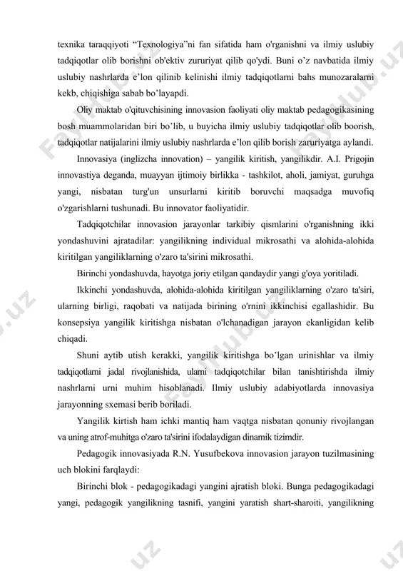 klarning o'zaro ta'sirini mikrosathi. birinchi yondashuvda, hayotga joriy etilgan qandaydir yangi g'oya yoritiladi. ikkinchi yondashuvda, alohida-alohida kiritilgan yangiliklarning o'zaro ta'siri, ularning birligi, raqobati va natijada birining o'rnini ikkinchisi egallashidir. bu konsepsiya yangilik kiritishga nisbatan o'lchanadigan jarayon ekanligidan kelib chiqadi. shuni aytib utish kerakki, yangilik kiritishga bo’lgan urinishlar va ilmiy tadqiqotlarni jadal rivojlanishida, ularni tadqiqotchilar bilan tanishtirishda ilmiy nashrlarni urni muhim hisoblanadi. ilmiy uslubiy adabiyotlarda innovasiya jarayonning sxemasi berib boriladi. yangilik kirtish ham ichki mantiq ham vaqtga nisbatan qonuniy rivojlangan va uning atrof-muhitga o'zaro ta'sirini ifodalaydigan dinamik tizimdir. pedagogik innovasiyada r.n. yusufbekova innovasion jarayon tuzilmasining uch blokini farqlaydi: birinchi blok - pedagogikadagi yangini ajratish bloki. bunga pedagogikadagi yangi, pedagogik yangilikning tasnifi, yangini yaratish shart-sharoiti, yangilikning me'yorlari, uni o'zlashtirish va foydalanishga tayyorligi, an'ana va novatorlik, pedagogikadagi yangini yaratish bosqichlari kiradi. ikkinchi blok - yangini idrok qilish, o'zlashtirish va baholash bloki: pedagogik hamjamiyatlar, yangini baholash va uni o'zlashtirish jarayonlarining rang-barangligi, pedagogikadagi konservatorlik va …
