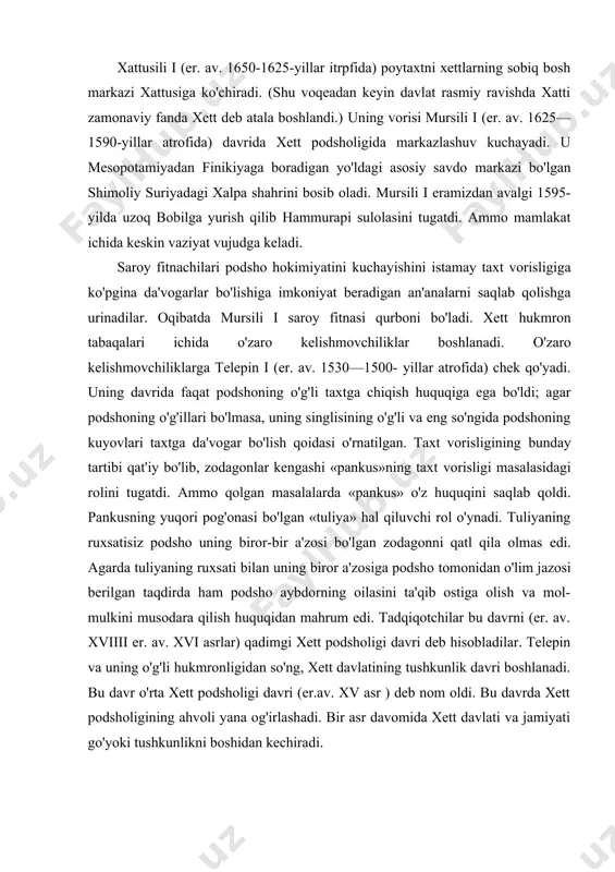 ham podsho aybdorning oilasini ta'qib ostiga olish va mol-mulkini musodara qilish huquqidan mahrum edi. tadqiqotchilar bu davrni (er. av. xviiii er. av. xvi asrlar) qadimgi xett podsholigi davri deb hisobladilar. telepin va uning o'g'li hukmronligidan so'ng, xett davlatining tushkunlik davri boshlanadi. bu davr o'rta xett podsholigi davri (er.av. xv asr ) deb nom oldi. bu davrda xett podsholigining ahvoli yana og'irlashadi. bir asr davomida xett davlati va jamiyati go'yoki tushkunlikni boshidan kechiradi. yangi xett podsholigi davrida buyuk xett davlati (er.av. xiv-xii asrlar) er. av. xiv asr boshlarida old osiyoda misr, kassitlar bobil va mitanni davlatlari zaiflashib, xalqaro munosabatlarda xett davlatining kuchayishi uchun qulay shart-sharoit tug'iladi. er. av. 1450-yillar atrofiga kelib, chiqishi xurrit bo'lgan omadli amaldor taxtni egallab yangi xett sulolasiga asos soladi. yangi sulola podsholari qadimgi xett buyuk davlatchiligi g'oyalarini qaytarishga da'vo qilib, harbiy-byurokratik monarxiyani tashkil qildilar. podsho ilohiylashtirilgan mutlaq hukmdorga aylandi va o'ziga voris tayinladi (bu voris alohida «tuxkante» …