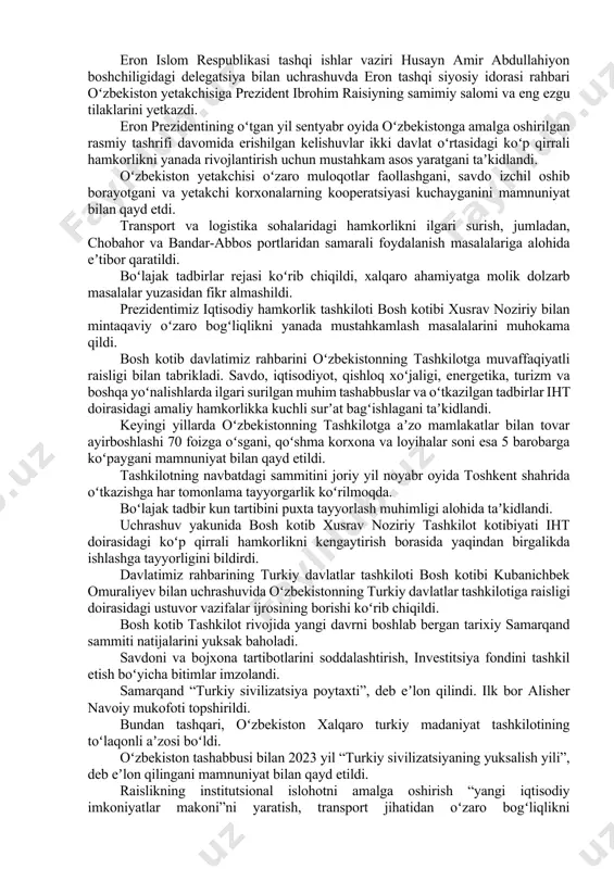 samimiy salomi va tilaklarini yetkazdi. oʻzbekiston – ozarbayjon strategik sheriklik munosabatlarini yanada rivojlantirish masalalari koʻrib chiqildi. oliy darajadagi kelishuvlarni amalga oshirishga alohida eʼtibor qaratildi. oʻzaro savdoning oshib borayotgani, avtomobillar ishlab chiqarish, paxta-toʻqimachilik va ipakchilik klasterlarini tashkil etish borasidagi kooperatsiya loyihalarining borishi mamnuniyat bilan qayd etildi. bundan tashqari, neft-gaz va kimyo sanoati boʻyicha yirik loyihalar ishlab chiqilmoqda. qoʻshma investitsiya fondi tashkil etilmoqda. xalqaro va mintaqaviy tuzilmalar, shu jumladan, turkiy davlatlar tashkiloti, qoʻshilmaslik harakati, iqtisodiy hamkorlik tashkiloti doirasidagi hamkorlik masalalari muhokama qilindi. boʻlajak oliy darajadagi uchrashuv va tadbirlar rejasi koʻrib chiqildi. eron islom respublikasi tashqi ishlar vaziri husayn amir abdullahiyon boshchiligidagi delegatsiya bilan uchrashuvda eron tashqi siyosiy idorasi rahbari oʻzbekiston yetakchisiga prezident ibrohim raisiyning samimiy salomi va eng ezgu tilaklarini yetkazdi. eron prezidentining oʻtgan yil sentyabr oyida oʻzbekistonga amalga oshirilgan rasmiy tashrifi davomida erishilgan kelishuvlar ikki davlat oʻrtasidagi koʻp qirrali hamkorlikni yanada rivojlantirish uchun mustahkam asos yaratgani taʼkidlandi. oʻzbekiston yetakchisi oʻzaro muloqotlar …