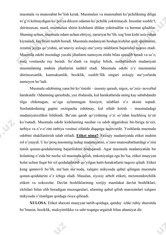 shirin kishilarni dildan yoktiradilar va hurmat qiladilar. shuning uchun, muomala odam uchun ehtiyoj, zaruriyat bo’lib, sog’lom kishi usiz ruhan kiynaladi, kayfiyati tushib boradi. muomala madaniyati boshqa kishilar qadr-qimmatini, izzatini joyga qo’yishni, an‘anaviy axloqiy-me‘yoriy talablarni bajarishni taqozo etadi. muomila odobi insondagi yaxshi jihatlarni namoyon etishi bilan ajaralib turadi va so’z, nutq vositasida ruy beradi. so’zlash va tinglay bilish, suxbatlashish madaniyati muomalaning muhim jihatlarini tashkil etadi. muomala odobi o’z mazmunini shirinsuxanlik, kamsukumlik, bosiklik, xushfe‘llik singari axloqiy me‘yorlarda namoyon bo’ladi. muomala odobining yana bir ko’rinishi – insoniy qarash, nigox, so’zsiz- noverbal harakatdir. odamning qarashida, yuz ifodasida, kul harakatlarida uning kay sababdandir tilga chikmagan, so’zga aylanmagan hissiyot, talablari o’z aksini topadi. suxbatdoshning gapini oxirigacha eshitmay, kul siltab ketish – muomaladagi madaniyatsizlikni bildiradi. ba‘zan qarab qo’yishning o’zi so’zdan kuchliroq ta‘sir ko’rsatadi. muomala odobi kishilarning nasihat va odob urgatishsiz bir-biriga ta‘siri, tarbiya va o’z-o’zini tarbiya vositasi sifatida diqqatga sazovordir. yoshlarda muomala odobini shakllantirish talab etiladi. etiket …