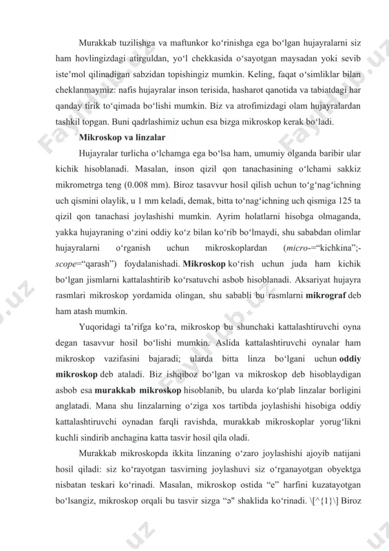 sababdan olimlar hujayralarni oʻrganish uchun mikroskoplardan (micro-=“kichkina”;-scope=“qarash”) foydalanishadi. mikroskop koʻrish uchun juda ham kichik boʻlgan jismlarni kattalashtirib koʻrsatuvchi asbob hisoblanadi. aksariyat hujayra rasmlari mikroskop yordamida olingan, shu sababli bu rasmlarni mikrograf deb ham atash mumkin. yuqoridagi taʼrifga koʻra, mikroskop bu shunchaki kattalashtiruvchi oyna degan tasavvur hosil boʻlishi mumkin. aslida kattalashtiruvchi oynalar ham mikroskop vazifasini bajaradi; ularda bitta linza boʻlgani uchun oddiy mikroskop deb ataladi. biz ishqiboz boʻlgan va mikroskop deb hisoblaydigan asbob esa murakkab mikroskop hisoblanib, bu ularda koʻplab linzalar borligini anglatadi. mana shu linzalarning oʻziga xos tartibda joylashishi hisobiga oddiy kattalashtiruvchi oynadan farqli ravishda, murakkab mikroskoplar yorugʻlikni kuchli sindirib anchagina katta tasvir hosil qila oladi. murakkab mikroskopda ikkita linzaning oʻzaro joylashishi ajoyib natijani hosil qiladi: siz koʻrayotgan tasvirning joylashuvi siz oʻrganayotgan obyektga nisbatan teskari koʻrinadi. masalan, mikroskop ostida “e” harfini kuzatayotgan boʻlsangiz, mikroskop orqali bu tasvir sizga “ə" shaklida koʻrinadi. \[^{1}\] biroz mukammal tuzilishga ega boʻlgan murakkab mikroskoplarda teskari …