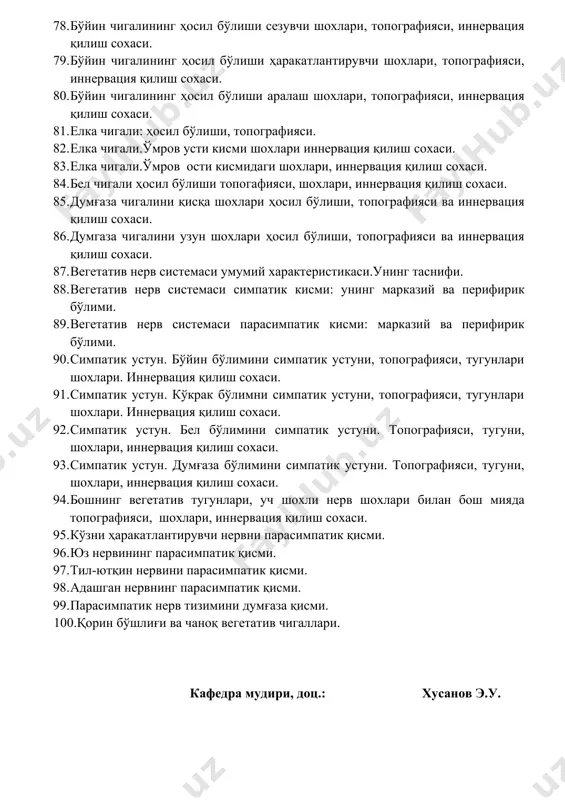 усти кисми шохлари иннервация қилиш сохаси. 83. елка чигали.ўмров ости кисмидаги шохлари, иннервация қилиш сохаси. 84. бел чигали ҳосил бўлиши топогафияси, шохлари, иннервация қилиш сохаси. 85. думғаза чигалини қисқа шохлари ҳосил бўлиши, топографияси ва иннервация қилиш сохаси. 86. думгаза чигалини узун шохлари ҳосил бўлиши, топографияси ва иннервация қилиш сохаси. 87. вегетатив нерв системаси умумий характеристикаси.унинг таснифи. 88. вегетатив нерв системаси симпатик кисми: унинг марказий ва перифирик бўлими. 89. вегетатив нерв системаси парасимпатик кисми: марказий ва перифирик бўлими. 90. симпатик устун. бўйин бўлимини симпатик устуни, топографияси, тугунлари шохлари. иннервация қилиш сохаси. 91. симпатик устун. кўкрак бўлимни симпатик устуни, топографияси, тугунлари шохлари. иннервация қилиш сохаси. 92. симпатик устун. бел бўлимини симпатик устуни. топографияси, тугуни, шохлари, иннервация қилиш сохаси. 93. симпатик устун. думғаза бўлимини симпатик устуни. топографияси, тугуни, шохлари, иннервация қилиш сохаси. 94. бошнинг вегетатив тугунлари, уч шохли нерв шохлари билан бош мияда топографияси, шохлари, иннервация қилиш сохаси. 95. кўзни ҳаракатлантирувчи нервни парасимпатик …