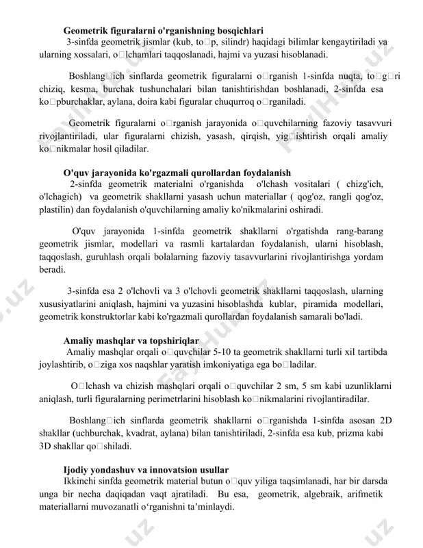 bajarish orqali 5 ta turli geometrik shaklni oʻrganiladi. geometrik figuralarni o'rganishning bosqichlari 3-sinfda geometrik jismlar (kub, toʻp, silindr) haqidagi bilimlar kengaytiriladi va ularning xossalari, oʻlchamlari taqqoslanadi, hajmi va yuzasi hisoblanadi. boshlangʻich sinflarda geometrik figuralarni oʻrganish 1-sinfda nuqta, toʻgʻri chiziq, kesma, burchak tushunchalari bilan tanishtirishdan boshlanadi, 2-sinfda esa koʻpburchaklar, aylana, doira kabi figuralar chuqurroq oʻrganiladi. geometrik figuralarni oʻrganish jarayonida oʻquvchilarning fazoviy tasavvuri rivojlantiriladi, ular figuralarni chizish, yasash, qirqish, yigʻishtirish orqali amaliy koʻnikmalar hosil qiladilar. o'quv jarayonida ko'rgazmali qurollardan foydalanish 2-sinfda geometrik materialni o'rganishda o'lchash vositalari ( chizg'ich, o'lchagich) va geometrik shakllarni yasash uchun materiallar ( qog'oz, rangli qog'oz, plastilin) dan foydalanish o'quvchilarning amaliy ko'nikmalarini oshiradi. o'quv jarayonida 1-sinfda geometrik shakllarni o'rgatishda rang-barang geometrik jismlar, modellari va rasmli kartalardan foydalanish, ularni hisoblash, taqqoslash, guruhlash orqali bolalarning fazoviy tasavvurlarini rivojlantirishga yordam beradi. 3-sinfda esa 2 o'lchovli va 3 o'lchovli geometrik shakllarni taqqoslash, ularning xususiyatlarini aniqlash, hajmini va yuzasini hisoblashda kublar, piramida modellari, geometrik …