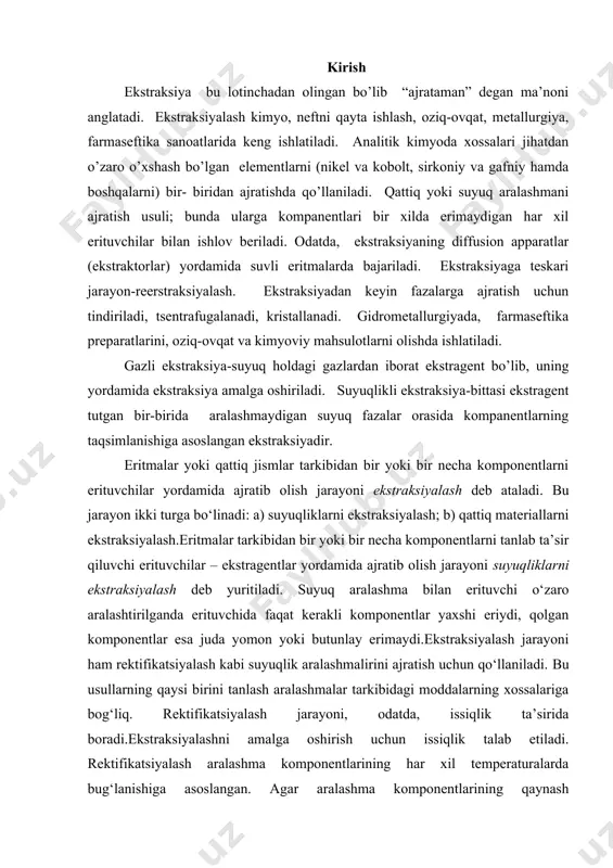htirilganda erituvchida faqat kerakli komponentlar yaxshi eriydi, qolgan komponentlar esa juda yomon yoki butunlay erimaydi.ekstraksiyalash jarayoni ham rektifikatsiyalash kabi suyuqlik aralashmalirini ajratish uchun qo‘llaniladi. bu usullarning qaysi birini tanlash aralashmalar tarkibidagi moddalarning xossalariga bog‘liq. rektifikatsiyalash jarayoni, odatda, issiqlik ta’sirida boradi.ekstraksiyalashni amalga oshirish uchun issiqlik talab etiladi. rektifikatsiyalash aralashma komponentlarining har xil temperaturalarda bug‘lanishiga asoslangan. agar aralashma komponentlarining qaynash temperaturasi bir-biriga yaqin yoki ular yuqori temperaturaga beqaror bo‘lsa, bunday hollarda ekstraksiyalash jarayonidan foydalaniladi. тanlab olingan erituvchining zichligi ekstraksiyalanishi lozim bo‘lgan suyuqlik zichligidan kichik bo‘lishi shart.dastlabki eritma va erituvchi o‘zaro ta’sir ettirilganda ikkita faza (ekstrakt va rafinant) hosil bo‘ladi. ajratib olingan moddaning erituvchilarga eritmasi ekstrakt, dastlabki eritmaning qoldig‘i esa rafinant deb yuritiladi. rafinant tarkibida biroz miqdorda erituvchi ham bo‘ladi. olingan ikkita suyuqlik fazasi bir-biridan tindirish, sentrafugalash va boshqa mexanik usullar yordamida ajratiladi. so‘ngra ekstrakt tarkibidan tegishli mahsulot ajratib olinadi, rafinantdan esa erituvchi regeniratsiya qilib ajratiladi.suyuqliklarni ekstraksiyalash boshqa usullar (rektifikatsiyalash, bug‘latish va hokazo) …