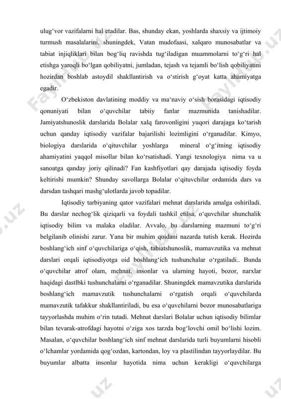 arda javob topadilar. iqtisodiy tarbiyaning qator vazifalari mehnat darslarida amalga oshiriladi. bu darslar nechog‘lik qiziqarli va foydali tashkil etilsa, o‘quvchilar shunchalik iqtisodiy bilim va malaka oladilar. avvalo, bu darslarning mazmuni to‘g‘ri belgilanib olinishi zarur. yana bir muhim qoidani nazarda tutish kerak. hozirda boshlang‘ich sinf o‘quvchilariga o‘qish, tabiatshunoslik, mamavzutika va mehnat darslari orqali iqtisodiyotga oid boshlang‘ich tushunchalar o‘rgatiladi.. bunda o‘quvchilar atrof olam, mehnat, insonlar va ularning hayoti, bozor, narxlar haqidagi dastlbki tushunchalarni o‘rganadilar. shuningdek mamavzutika darslarida boshlang‘ich mamavzutik tushunchalarni o‘rgatish orqali o‘quvchilarda mamavzutik tafakkur shakllantiriladi, bu esa o‘quvchilarni bozor munosabatlariga tayyorlashda muhim o‘rin tutadi. mehnat darslari bolalar uchun iqtisodiy bilimlar bilan tevarak-atrofdagi hayotni o‘ziga xos tarzda bog‘lovchi omil bo‘lishi lozim. masalan, o‘quvchilar boshlang‘ich sinf mehnat darslarida turli buyumlarni hisobli o‘lchamlar yordamida qog‘ozdan, kartondan, loy va plastilindan tayyorlaydilar. bu buyumlar albatta insonlar hayotida nima uchun kerakligi o‘quvchilarga tushuntiriladi. shuningdek har qanday chiqindi materiallarning ham ahamiyati tushuntirilib, ular yordamida yordamida kerakli buyumlarni tayyorlaydilar …