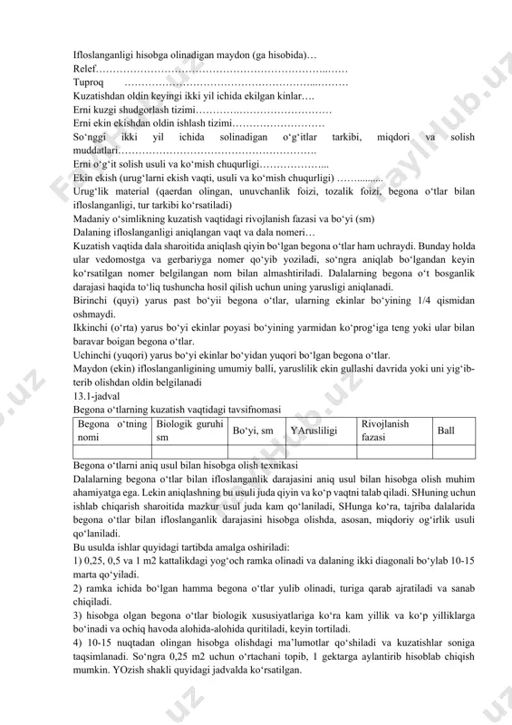 ikasi bir xil va u erga ayni bir xil ekin ekilgan bo‘lsa, begona o‘tlarni hisobga olish uchun bitta vedomost tuziladi. agar mazkur dala bir qancha ekinlar bilan band bo‘lsa yoki turii agrotexnika qo‘llanilsa, unda tuziladigan vedomosilar soni ekinlar turining soniga muvofiq boiadi. begona o‘tlarning tur tarkibini aniqlash to‘g‘riligini tekshirish uchun gulli o‘simliklarning gerbariysi (har bir turdan 2-3 donadan) yig‘iladi, bunda dalaning nomeri va begona o‘tning nomi ko‘rsatiladi. begona o‘tlarni hisobga olish qaydnomasi viloyat……………………………………………………………… tuman……………………………………………………………… fermer xo‘jaligi ………………………………………………… almashlab ekish……………………………………………..…… almashlab ekishnijoriy qilish va o‘zlashtirish vaqti……… dala raqami….………………………………………………… ekin………….…………………………………………………… butun dalaning kattaligi………………..……………………… ifloslanganligi hisobga olinadigan maydon (ga hisobida)… relef…………………………………………………………..…… tuproq ………………………………………………...……… kuzatishdan oldin keyingi ikki yil ichida ekilgan kinlar…. erni kuzgi shudgorlash tizimi………….……………………… erni ekin ekishdan oldin ishlash tizimi……………………… so‘nggi ikki yil ichida solinadigan o‘g‘itlar tarkibi, miqdori va solish muddatlari…………………………………………………. erni o‘g‘it solish usuli va ko‘mish chuqurligi………………... ekin ekish (urug‘larni ekish vaqti, usuli va ko‘mish chuqurligi) …….......... urug‘lik material (qaerdan olingan, …