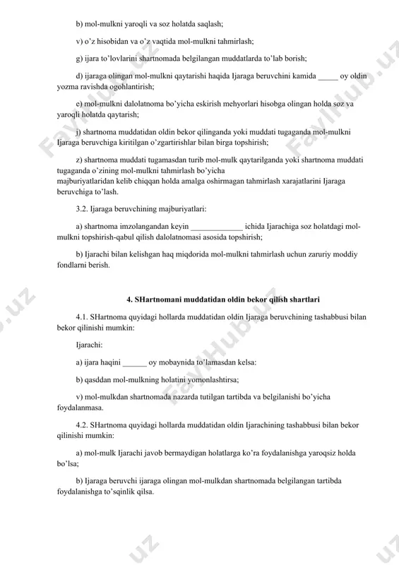 lib chiqqan holda amalga oshirmagan tahmirlash xarajatlarini ijaraga beruvchiga to’lash. 3.2. ijaraga beruvchining majburiyatlari: a) shartnoma imzolangandan keyin _____________ ichida ijarachiga soz holatdagi mol-mulkni topshirish-qabul qilish dalolatnomasi asosida topshirish; b) ijarachi bilan kelishgan haq miqdorida mol-mulkni tahmirlash uchun zaruriy moddiy fondlarni berish. 4. shartnomani muddatidan oldin bekor qilish shartlari 4.1. shartnoma quyidagi hollarda muddatidan oldin ijaraga beruvchining tashabbusi bilan bekor qilinishi mumkin: ijarachi: a) ijara haqini ______ oy mobaynida to’lamasdan kelsa: b) qasddan mol-mulkning holatini yomonlashtirsa; v) mol-mulkdan shartnomada nazarda tutilgan tartibda va belgilanishi bo’yicha foydalanmasa. 4.2. shartnoma quyidagi hollarda muddatidan oldin ijarachining tashabbusi bilan bekor qilinishi mumkin: a) mol-mulk ijarachi javob bermaydigan holatlarga ko’ra foydalanishga yaroqsiz holda bo’lsa; b) ijaraga beruvchi ijaraga olingan mol-mulkdan shartnomada belgilangan tartibda foydalanishga to’sqinlik qilsa. 5. taraflarning javobgarligi. nizolarni hal qilish tartibi 5.1. taraflar o’z majburiyatlarini bajarmagan yoki lozim darajada bajarmaganliklari uchun o’zbekiston respublikasining fuqarolik kodeksi va boshqa qonun hujjatlari hamda mazkur shartnomaga muvofiq …