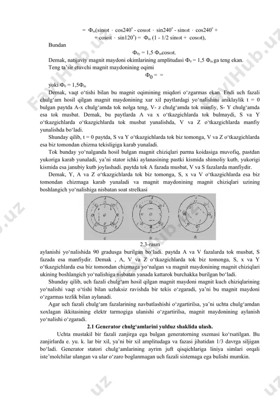ak, vaqt o‘tishi bilan bu magnit oqimining miqdori o‘zgarmas ekan. endi uch fazali chulg‘am hosil qilgan magnit maydonining xar xil paytlardagi yo‘nalishini aniklaylik t = 0 bulgan paytda a-x chulg‘amda tok nolga teng, v- z chulg‘amda tok manfiy, s- y chulg‘amda esa tok musbat. demak, bu paytlarda a va x o‘tkazgichlarda tok bulmaydi, s va y o‘tkazgichlarda o‘tkazgichlarda tok musbat yunalishda, v va z o‘tkazgichlarda manfiy yunalishda bo‘ladi. shunday qilib, t = 0 paytda, s va y o‘tkazgichlarda tok biz tomonga, v va z o‘tkazgichlarda esa biz tomondan chizma tekisligiga karab yunaladi. tok bunday yo‘nalganda hosil bulgan magnit chiziqlari parma koidasiga muvofiq, pastdan yukoriga karab yunaladi, ya’ni stator ichki aylanasining pastki kismida shimoliy kutb, yukorigi kismida esa janubiy kutb joylashadi. paytda tok a fazada musbat, v va s fazalarda manfiydir. demak, y, a va z o‘tkazgichlarda tok biz tomonga, s, x va v o‘tkazgichlarda esa biz tomondan chizmaga karab yunaladi …
