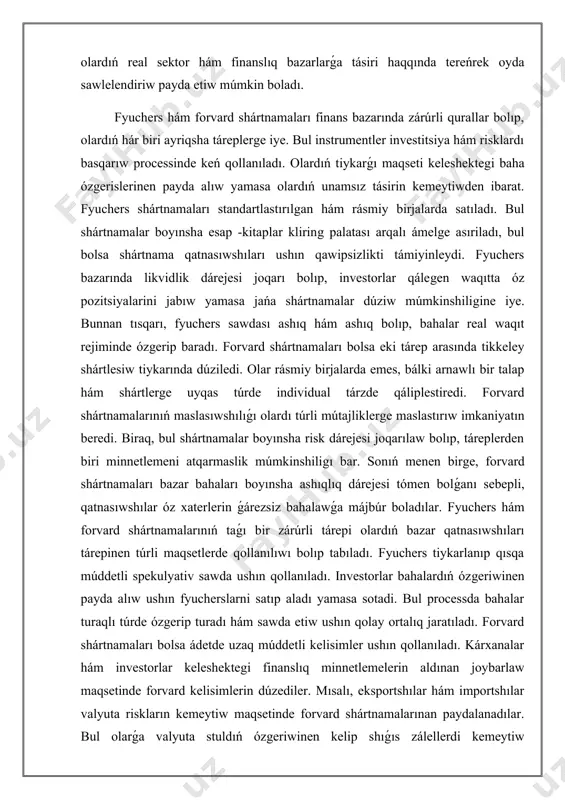 sebepli, qatnasıwshılar óz xaterlerin ǵárezsiz bahalawǵa májbúr boladılar. fyuchers hám forvard shártnamalarınıń taǵı bir zárúrli tárepi olardıń bazar qatnasıwshıları tárepinen túrli maqsetlerde qollanılıwı bolıp tabıladı. fyuchers tiykarlanıp qısqa múddetli spekulyativ sawda ushın qollanıladı. investorlar bahalardıń ózgeriwinen payda alıw ushın fyucherslarni satıp aladı yamasa sotadi. bul processda bahalar turaqlı túrde ózgerip turadı hám sawda etiw ushın qolay ortalıq jaratıladı. forvard shártnamaları bolsa ádetde uzaq múddetli kelisimler ushın qollanıladı. kárxanalar hám investorlar keleshektegi finanslıq minnetlemelerin aldınan joybarlaw maqsetinde forvard kelisimlerin dúzediler. mısalı, eksportshılar hám importshılar valyuta riskların kemeytiw maqsetinde forvard shártnamalarınan paydalanadılar. bul olarǵa valyuta stuldıń ózgeriwinen kelip shıǵıs zálellerdi kemeytiw imkaniyatın beredi. fyuchers hám forvard shártnamalarınıń ayırmashılıqları olardıń qaysı jaǵdaylarda paydalılaw ekenligin belgileydi. fyuchers shártnamaları joqarı likvidlik hám kliring sisteması arqalı qawipsiz sawda múmkinshiligin támiyinlasa, forvard shártnamaları maslasıwshılıǵı hám individual shártlerge ıyelewi menen ajralıp turadı. hár eki qural da finans bazarı qatnasıwshıları ushın zárúrli bolıp, olardıń hár biri túrli mútajliklerge sáykes …